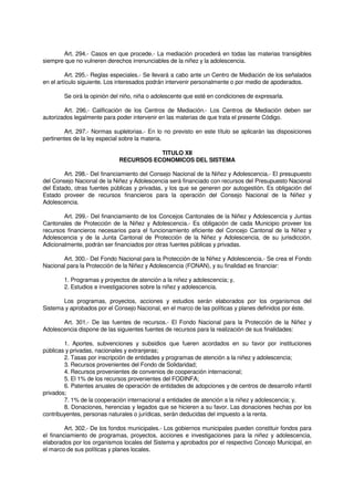 Art. 294.- Casos en que procede.- La mediación procederá en todas las materias transigibles
siempre que no vulneren derechos irrenunciables de la niñez y la adolescencia.
Art. 295.- Reglas especiales.- Se llevará a cabo ante un Centro de Mediación de los señalados
en el artículo siguiente. Los interesados podrán intervenir personalmente o por medio de apoderados.
Se oirá la opinión del niño, niña o adolescente que esté en condiciones de expresarla.
Art. 296.- Calificación de los Centros de Mediación.- Los Centros de Mediación deben ser
autorizados legalmente para poder intervenir en las materias de que trata el presente Código.
Art. 297.- Normas supletorias.- En lo no previsto en este título se aplicarán las disposiciones
pertinentes de la ley especial sobre la materia.
TITULO XII
RECURSOS ECONOMICOS DEL SISTEMA
Art. 298.- Del financiamiento del Consejo Nacional de la Niñez y Adolescencia.- El presupuesto
del Consejo Nacional de la Niñez y Adolescencia será financiado con recursos del Presupuesto Nacional
del Estado, otras fuentes públicas y privadas, y los que se generen por autogestión. Es obligación del
Estado proveer de recursos financieros para la operación del Consejo Nacional de la Niñez y
Adolescencia.
Art. 299.- Del financiamiento de los Concejos Cantonales de la Niñez y Adolescencia y Juntas
Cantonales de Protección de la Niñez y Adolescencia.- Es obligación de cada Municipio proveer los
recursos financieros necesarios para el funcionamiento eficiente del Concejo Cantonal de la Niñez y
Adolescencia y de la Junta Cantonal de Protección de la Niñez y Adolescencia, de su jurisdicción.
Adicionalmente, podrán ser financiados por otras fuentes públicas y privadas.
Art. 300.- Del Fondo Nacional para la Protección de la Niñez y Adolescencia.- Se crea el Fondo
Nacional para la Protección de la Niñez y Adolescencia (FONAN), y su finalidad es financiar:
1. Programas y proyectos de atención a la niñez y adolescencia; y,
2. Estudios e investigaciones sobre la niñez y adolescencia.
Los programas, proyectos, acciones y estudios serán elaborados por los organismos del
Sistema y aprobados por el Consejo Nacional, en el marco de las políticas y planes definidos por éste.
Art. 301.- De las fuentes de recursos.- El Fondo Nacional para la Protección de la Niñez y
Adolescencia dispone de las siguientes fuentes de recursos para la realización de sus finalidades:
1. Aportes, subvenciones y subsidios que fueren acordados en su favor por instituciones
públicas y privadas, nacionales y extranjeras;
2. Tasas por inscripción de entidades y programas de atención a la niñez y adolescencia;
3. Recursos provenientes del Fondo de Solidaridad;
4. Recursos provenientes de convenios de cooperación internacional;
5. El 1% de los recursos provenientes del FODINFA;
6. Patentes anuales de operación de entidades de adopciones y de centros de desarrollo infantil
privados;
7. 1% de la cooperación internacional a entidades de atención a la niñez y adolescencia; y,
8. Donaciones, herencias y legados que se hicieren a su favor. Las donaciones hechas por los
contribuyentes, personas naturales o jurídicas, serán deducidas del impuesto a la renta.
Art. 302.- De los fondos municipales.- Los gobiernos municipales pueden constituir fondos para
el financiamiento de programas, proyectos, acciones e investigaciones para la niñez y adolescencia,
elaborados por los organismos locales del Sistema y aprobados por el respectivo Concejo Municipal, en
el marco de sus políticas y planes locales.
 
