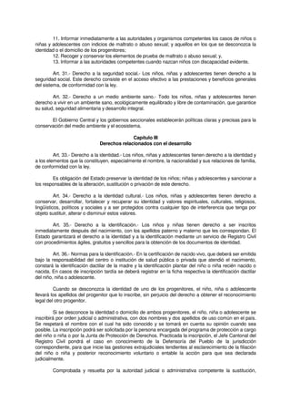 11. Informar inmediatamente a las autoridades y organismos competentes los casos de niños o
niñas y adolescentes con indicios de maltrato o abuso sexual; y aquellos en los que se desconozca la
identidad o el domicilio de los progenitores;
12. Recoger y conservar los elementos de prueba de maltrato o abuso sexual; y,
13. Informar a las autoridades competentes cuando nazcan niños con discapacidad evidente.
Art. 31.- Derecho a la seguridad social.- Los niños, niñas y adolescentes tienen derecho a la
seguridad social. Este derecho consiste en el acceso efectivo a las prestaciones y beneficios generales
del sistema, de conformidad con la ley.
Art. 32.- Derecho a un medio ambiente sano.- Todo los niños, niñas y adolescentes tienen
derecho a vivir en un ambiente sano, ecológicamente equilibrado y libre de contaminación, que garantice
su salud, seguridad alimentaria y desarrollo integral.
El Gobierno Central y los gobiernos seccionales establecerán políticas claras y precisas para la
conservación del medio ambiente y el ecosistema.
Capítulo III
Derechos relacionados con el desarrollo
Art. 33.- Derecho a la identidad.- Los niños, niñas y adolescentes tienen derecho a la identidad y
a los elementos que la constituyen, especialmente el nombre, la nacionalidad y sus relaciones de familia,
de conformidad con la ley.
Es obligación del Estado preservar la identidad de los niños; niñas y adolescentes y sancionar a
los responsables de la alteración, sustitución o privación de este derecho.
Art. 34.- Derecho a la identidad cultural.- Los niños, niñas y adolescentes tienen derecho a
conservar, desarrollar, fortalecer y recuperar su identidad y valores espirituales, culturales, religiosos,
lingüísticos, políticos y sociales y a ser protegidos contra cualquier tipo de interferencia que tenga por
objeto sustituir, alterar o disminuir estos valores.
Art. 35.- Derecho a la identificación.- Los niños y niñas tienen derecho a ser inscritos
inmediatamente después del nacimiento, con los apellidos paterno y materno que les correspondan. El
Estado garantizará el derecho a la identidad y a la identificación mediante un servicio de Registro Civil
con procedimientos ágiles, gratuitos y sencillos para la obtención de los documentos de identidad.
Art. 36.- Normas para la identificación.- En la certificación de nacido vivo, que deberá ser emitida
bajo la responsabilidad del centro o institución de salud pública o privada que atendió el nacimiento,
constará la identificación dactilar de la madre y la identificación plantar del niño o niña recién nacido o
nacida. En casos de inscripción tardía se deberá registrar en la ficha respectiva la identificación dactilar
del niño, niña o adolescente.
Cuando se desconozca la identidad de uno de los progenitores, el niño, niña o adolescente
llevará los apellidos del progenitor que lo inscribe, sin perjuicio del derecho a obtener el reconocimiento
legal del otro progenitor.
Si se desconoce la identidad o domicilio de ambos progenitores, el niño, niña o adolescente se
inscribirá por orden judicial o administrativa, con dos nombres y dos apellidos de uso común en el país.
Se respetará el nombre con el cual ha sido conocido y se tomará en cuenta su opinión cuando sea
posible. La inscripción podrá ser solicitada por la persona encargada del programa de protección a cargo
del niño o niña o por la Junta de Protección de Derechos. Practicada la inscripción, el Jefe Cantonal del
Registro Civil pondrá el caso en conocimiento de la Defensoría del Pueblo de la jurisdicción
correspondiente, para que inicie las gestiones extrajudiciales tendientes al esclarecimiento de la filiación
del niño o niña y posterior reconocimiento voluntario o entable la acción para que sea declarada
judicialmente.
Comprobada y resuelta por la autoridad judicial o administrativa competente la sustitución,
 