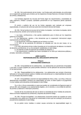 Art. 303.- De la administración de los fondos.- Los Fondos serán administrados, de conformidad
con el reglamento aprobado para el efecto, por los respectivos Consejo Nacional y Concejos Cantonales
de la Niñez y Adolescencia.
Los Consejos asignarán los recursos del Fondo según los requerimientos y necesidades de
cada organismo, entidad o proyecto, aprobados previamente en sus respectivos planes operativos
anuales.
El control y auditoría del uso de los fondos asignados será realizado por empresas
especializadas, sin perjuicio del control por parte de la Contraloría General del Estado.
Art. 304.- De las fuentes de recursos de los fondos municipales.- Los fondos municipales, dentro
de sus atribuciones, tendrán como fuente de recursos:
1. Las tasas, contribuciones y más aportes establecidos para el efecto por los respectivos
gobiernos municipales;
2. Las asignaciones, aportes y más donaciones que la cooperación internacional asigne
expresamente al Fondo Municipal;
3. Las donaciones, herencias y legados que se hicieren a su favor;
4. El 100% de las pensiones de alimentos no utilizadas por más de seis meses, en su
circunscripción;
5. El 100% del producto de las multas impuestas por el incumplimiento de deberes o la violación
de derechos y prohibiciones, en su circunscripción, establecidos en este Código;
6. Las patentes anuales de operación de entidades de adopción; y,
7. Las subvenciones y subsidios que fueren acordados en su favor por instituciones públicas y
privadas, nacionales y extranjeras.
LIBRO CUARTO
RESPONSABILIDAD DEL ADOLESCENTE INFRACTOR
TITULO I
DISPOSICIONES GENERALES
Art. 305.- Inimputabilidad de los adolescentes.- Los adolescentes son penalmente inimputables
y, por tanto, no serán juzgados por jueces penales ordinarios ni se les aplicarán las sanciones previstas
en las leyes penales.
Art. 306.- Responsabilidad de los adolescentes.- Los adolescentes que cometan infracciones
tipificadas en la ley penal estarán sujetos a medidas socio-educativas por su responsabilidad de acuerdo
con las preceptos del presente Código.
Art. 307.- Inimputabilidad y exención de responsabilidad de niños y niñas.- Los niños y niñas son
absolutamente inimputables y tampoco son responsables; por tanto, no están sujetos ni al juzgamiento
ni a las medidas socio-educativas contempladas en este Código.
Si un niño o niña es sorprendido en casos que puedan ser considerados de flagrancia según el
artículo 326, será entregado a sus representantes legales y, de no tenerlos, a una entidad de atención.
Se prohíbe su detención e internación preventiva.
Cuando de las circunstancias del caso se derive la necesidad de tomar medidas de protección,
éstas se tomarán respetando las condiciones y requisitos del presente Código.
Art. 308.- Principio de legalidad.- Los adolescentes únicamente podrán ser juzgados por actos
considerados como delitos por la ley penal con anterioridad al hecho que se le atribuye y de acuerdo al
procedimiento establecido en este Código.
No se podrán tomar medidas si existen causas eximentes de responsabilidad según lo
 