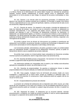 Art. 315.- Celeridad procesal.- Los jueces, Procuradores de Adolescentes Infractores, abogados
y la Oficina Técnica de la Administración de Justicia deben impulsar con celeridad las actuaciones
judiciales. Quienes retarden indebidamente el proceso seguido contra un adolescente, serán
sancionados en la forma prevista en este Código, sin perjuicio de las penas contempladas en otras
leyes.
Art. 316.- Derecho a ser instruido sobre las actuaciones procesales.- El adolescente tiene
derecho a ser instruido con claridad y precisión por su defensor, el Procurador, el equipo, de la Oficina
Técnica y especialmente por el Juez, acerca del significado, objetivos y consecuencias de cada una de
las actuaciones y diligencias del proceso.
Art. 317.- Garantía de reserva.- Se respetará la vida privada e intimidad del adolescente en
todas las instancias del proceso. Las causas en que se encuentre involucrado un adolescente se
tramitarán reservadamente. A sus audiencias sólo podrán concurrir, además de los funcionarios
judiciales que disponga el Juez, el Procurador de Adolescentes Infractores, los defensores, el
adolescente, sus representantes legales y un familiar o una persona de confianza, si así lo solicitare el
adolescente. Las demás personas que deban intervenir como testigos o peritos permanecerán en las
audiencias el tiempo estrictamente necesario para rendir sus testimonios e informes y responder a los
interrogatorios de las partes.
Se prohíbe cualquier forma de difusión de informaciones que posibiliten la identificación del
adolescente o sus familiares. Las personas naturales o jurídicas que contravengan lo dispuesto en este
artículo serán sancionadas en la forma dispuesta en este Código y demás leyes.
Los funcionarios judiciales, administrativos y de policía, guardarán el sigilo y la confidencialidad
sobre los antecedentes penales y policiales de los adolescentes infractores, quienes al quedar en
libertad tienen derecho a que su expediente sea cerrado y destruido.
Se prohíbe hacer constar en el récord policial ningún antecedente de infracciones cometidas
mientras la persona era adolescente. Quién lo haga estará sujeto a las sanciones de ley.
Art. 318.- Garantías del debido proceso e impugnación.- Se reconocen en favor del adolescente
sometido a juzgamiento todas las garantías del debido proceso.
Las resoluciones judiciales son impugnables ante el superior y las medidas socio-educativas
aplicadas son susceptibles de revisión, de conformidad con la ley.
Art. 319.- Garantías de proporcionalidad.- Se garantiza al adolescente infractor la debida
proporcionalidad entre la infracción atribuida y la medida socio-educativa aplicada.
Art. 320.- Cosa juzgada.- Cualquier forma de terminación del proceso impide una nueva
investigación o juzgamiento por el mismo hecho, aunque se modifique su calificación legal o se
conozcan nuevas circunstancias. En consecuencia, ningún adolescente podrá ser juzgado más de una
vez por la misma causa.
Art. 321.- Excepcionalidad de la privación de la libertad:
La privación de la libertad del adolescente sólo se dispondrá como último recurso, por orden
escrita del Juez competente, en los casos, por el tiempo y con las formalidades prescritas por la ley. El
internamiento preventivo podrá ser revocado en cualquier etapa del proceso, de oficio o a petición de
parte.
Art. 322.- Separación de adultos.- El adolescente que se encuentre detenido, internado
preventivamente o cumpliendo una medida de privación de libertad, lo hará en centros especializados
que aseguren su separación de los adultos también detenidos.
TITULO III
DE LAS MEDIDAS CAUTELARES
 