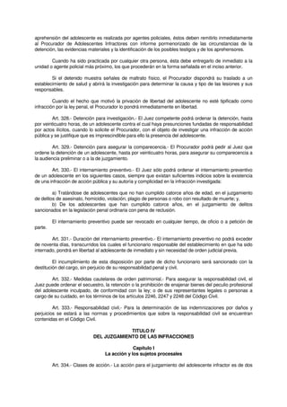 aprehensión del adolescente es realizada por agentes policiales, éstos deben remitirlo inmediatamente
al Procurador de Adolescentes Infractores con informe pormenorizado de las circunstancias de la
detención, las evidencias materiales y la identificación de los posibles testigos y de los aprehensores.
Cuando ha sido practicada por cualquier otra persona, ésta debe entregarlo de inmediato a la
unidad o agente policial más próximo, los que procederán en la forma señalada en el inciso anterior.
Si el detenido muestra señales de maltrato físico, el Procurador dispondrá su traslado a un
establecimiento de salud y abrirá la investigación para determinar la causa y tipo de las lesiones y sus
responsables.
Cuando el hecho que motivó la privación de libertad del adolescente no esté tipificado como
infracción por la ley penal, el Procurador lo pondrá inmediatamente en libertad.
Art. 328.- Detención para investigación.- El Juez competente podrá ordenar la detención, hasta
por veinticuatro horas, de un adolescente contra el cual haya presunciones fundadas de responsabilidad
por actos ilícitos, cuando lo solicite el Procurador, con el objeto de investigar una infracción de acción
pública y se justifique que es imprescindible para ello la presencia del adolescente.
Art. 329.- Detención para asegurar la comparecencia.- El Procurador podrá pedir al Juez que
ordene la detención de un adolescente, hasta por veinticuatro horas, para asegurar su comparecencia a
la audiencia preliminar o a la de juzgamiento.
Art. 330.- El internamiento preventivo.- El Juez sólo podrá ordenar el internamiento preventivo
de un adolescente en los siguientes casos, siempre que existan suficientes indicios sobre la existencia
de una infracción de acción pública y su autoría y complicidad en la infracción investigada:
a) Tratándose de adolescentes que no han cumplido catorce años de edad, en el juzgamiento
de delitos de asesinato, homicidio, violación, plagio de personas o robo con resultado de muerte; y,
b) De los adolescentes que han cumplido catorce años, en el juzgamiento de delitos
sancionados en la legislación penal ordinaria con pena de reclusión.
El internamiento preventivo puede ser revocado en cualquier tiempo, de oficio o a petición de
parte.
Art. 331.- Duración del internamiento preventivo.- El internamiento preventivo no podrá exceder
de noventa días, transcurridos los cuales el funcionario responsable del establecimiento en que ha sido
internado, pondrá en libertad al adolescente de inmediato y sin necesidad de orden judicial previa.
El incumplimiento de esta disposición por parte de dicho funcionario será sancionado con la
destitución del cargo, sin perjuicio de su responsabilidad penal y civil.
Art. 332.- Medidas cautelares de orden patrimonial.- Para asegurar la responsabilidad civil, el
Juez puede ordenar el secuestro, la retención o la prohibición de enajenar bienes del peculio profesional
del adolescente inculpado, de conformidad con la ley; o de sus representantes legales o personas a
cargo de su cuidado, en los términos de los artículos 2246, 2247 y 2248 del Código Civil.
Art. 333.- Responsabilidad civil.- Para la determinación de las indemnizaciones por daños y
perjuicios se estará a las normas y procedimientos que sobre la responsabilidad civil se encuentran
contenidas en el Código Civil.
TITULO IV
DEL JUZGAMIENTO DE LAS INFRACCIONES
Capítulo I
La acción y los sujetos procesales
Art. 334.- Clases de acción.- La acción para el juzgamiento del adolescente infractor es de dos
 