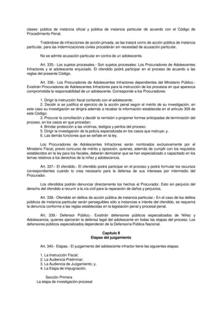 clases: pública de instancia oficial y pública de instancia particular de acuerdo con el Código de
Procedimiento Penal.
Tratándose de infracciones de acción privada, se las tratará como de acción pública de instancia
particular, para las indemnizaciones civiles procederán sin necesidad de acusación particular.
No se admite acusación particular en contra de un adolescente.
Art. 335.- Los sujetos procesales.- Son sujetos procesales: Los Procuradores de Adolescentes
Infractores y el adolescente enjuiciado. El ofendido podrá participar en el proceso de acuerdo a las
reglas del presente Código.
Art. 336.- Los Procuradores de Adolescentes Infractores dependientes del Ministerio Público.-
Existirán Procuradores de Adolescentes Infractores para la instrucción de los procesos en que aparezca
comprometida la responsabilidad de un adolescente. Corresponde a los Procuradores:
1. Dirigir la instrucción fiscal contando con el adolescente;
2. Decidir si se justifica el ejercicio de la acción penal según el mérito de su investigación, en
este caso su investigación se dirigirá además a recabar la información establecida en el artículo 309 de
este Código;
3. Procurar la conciliación y decidir la remisión o proponer formas anticipadas de terminación del
proceso, en los casos en que procedan;
4. Brindar protección a las víctimas, testigos y peritos del proceso;
5. Dirigir la investigación de la policía especializada en los casos que instruye; y,
6. Las demás funciones que se señale en la ley.
Los Procuradores de Adolescentes Infractores serán nombrados exclusivamente por el
Ministerio Fiscal, previo concurso de mérito y oposición, quienes, además de cumplir con los requisitos
establecidos en la ley para los fiscales, deberán demostrar que se han especializado o capacitado en los
temas relativos a los derechos de la niñez y adolescencia.
Art. 337.- El ofendido.- El ofendido podrá participar en el proceso y podrá formular los recursos
correspondientes cuando lo crea necesario para la defensa de sus intereses por intermedio del
Procurador.
Los ofendidos podrán denunciar directamente los hechos al Procurador. Esto sin perjuicio del
derecho del ofendido a recurrir a la vía civil para la reparación de daños y perjuicios.
Art. 338.- Ofendido en delitos de acción pública de instancia particular.- En el caso de los delitos
públicos de instancia particular serán perseguibles sólo a instancias e interés del ofendido, se requerirá
la denuncia conforme a las reglas establecidas en la legislación penal y procesal penal.
Art. 339.- Defensor Público.- Existirán defensores públicos especializados de Niñez y
Adolescencia, quienes ejercerán la defensa legal del adolescente en todas las etapas del proceso. Los
defensores públicos especializados dependerán de la Defensoría Pública Nacional.
Capítulo II
Etapas del juzgamiento
Art. 340.- Etapas.- El juzgamiento del adolescente infractor tiene las siguientes etapas:
1. La Instrucción Fiscal;
2. La Audiencia Preliminar;
3. La Audiencia de Juzgamiento; y,
4. La Etapa de impugnación.
Sección Primera
La etapa de investigación procesal
 