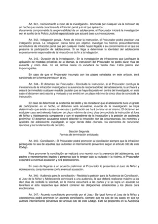 Art. 341.- Conocimiento e inicio de la investigación.- Conocida por cualquier vía la comisión de
un hecho que revista caracteres de infracción penal y en el que aparezca
claramente comprometida la responsabilidad de un adolescente, el Procurador iniciará la investigación
con el auxilio de la Policía Judicial especializada que actuará bajo sus instrucciones.
Art. 342.- Indagación previa.- Antes de iniciar la instrucción, el Procurador podrá practicar una
indagación previa. La indagación previa tiene por objetivo investigar los hechos presumiblemente
constitutivos de infracción penal que por cualquier medio hayan llegado a su conocimiento en el que se
presuma la participación de adolescentes. Si se llega a determinar la identidad del adolescente
supuestamente responsable de la infracción se da fin a la indagación.
Art. 343.- Duración de la investigación.- En la investigación de infracciones que justifiquen la
aplicación de medidas privativas de la libertad, la instrucción del Procurador no podrá durar más de
cuarenta y cinco días. En los demás casos no excederá de treinta días. Estos plazos son
improrrogables.
En caso de que el Procurador incumpla con los plazos señalados en este artículo, será
sancionado en la forma prevista en la ley.
Art. 344.- El dictamen del Procurador.- Concluida la instrucción, si el Procurador concluye la
inexistencia de la infracción investigada o la ausencia de responsabilidad del adolescente, la archivará y
cesará de inmediato cualquier medida cautelar que se haya dispuesto en contra del investigado, en este
caso el dictamen será escrito y motivado y se emitirá en un plazo máximo de cinco días de concluida la
instrucción.
En caso de determinar la existencia del delito y de considerar que al adolescente tuvo un grado
de participación en el hecho, el dictamen será acusatorio, cuando de la investigación se haya
determinado que existe causas de excusa o justificación se hará constar en el mismo. El dictamen en
cualquier caso será elevado hasta en un plazo máximo de cinco días de concluida la instrucción al Juez
de Niñez y Adolescencia competente y con el expediente de la instrucción y la petición de audiencia
preliminar. El dictamen acusatorio deberá describir la infracción con las circunstancias, los nombres y
apellidos del adolescente investigado, el lugar donde debe citársele, los elementos de convicción
reunidos y los fundamentos de derecho.
Sección Segunda
Formas de terminación anticipada
Art. 345.- Conciliación.- El Procurador podrá promover la conciliación siempre que la infracción
perseguida no sea de aquellas que autorizan el internamiento preventivo según el artículo 330 de este
Código.
Para promover la conciliación se realizará una reunión con la presencia del adolescente, sus
padres o representantes legales o personas que lo tengan bajo su cuidado y la víctima, el Procurador
expondrá la eventual acusación y oirá proposiciones.
En caso de llegarse a un acuerdo preliminar el Procurador lo presentará al Juez de Niñez y
Adolescencia, conjuntamente con la eventual acusación.
Art. 346.- Audiencia para la conciliación.- Recibida la petición para la Audiencia de Conciliación,
el Juez de la Niñez y Adolescencia convocará a una audiencia, la que deberá realizarse máximo a los
diez días de recibida la solicitud, en la misma escuchará a las partes y si se logra un acuerdo se
levantará el acta respectiva que deberá contener las obligaciones establecidas y los plazos para
efectivizarlas.
Art. 347.- Acuerdo conciliatorio promovido por el Juez.- De igual forma el Juez de la Niñez y
Adolescencia podrá promover un acuerdo conciliatorio, siempre que no sea de los casos en que se
autoriza internamiento preventivo del artículo 330 de este Código. Este se propondrá en la Audiencia
 