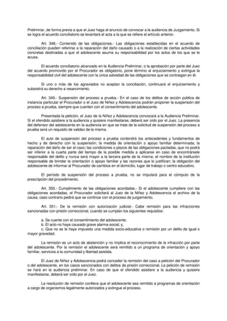 Preliminar, de forma previa a que el Juez haga el anuncio de convocar a la audiencia de Juzgamiento. Si
se logra el acuerdo conciliatorio se levantará el acta a la que se refiere el artículo anterior.
Art. 348.- Contenido de las obligaciones.- Las obligaciones establecidas en el acuerdo de
conciliación pueden referirse a la reparación del daño causado o a la realización de ciertas actividades
concretas destinadas a que el adolescente asuma su responsabilidad por los actos de los que se le
acusa.
El acuerdo conciliatorio alcanzado en la Audiencia Preliminar, o la aprobación por parte del Juez
del acuerdo promovido por el Procurador es obligatorio, pone término al enjuiciamiento y extingue la
responsabilidad civil del adolescente con la única salvedad de las obligaciones que se contraigan en él.
Si uno o más de los agraviados no aceptan la conciliación, continuará el enjuiciamiento y
subsistirá su derecho a resarcimiento.
Art. 349.- Suspensión del proceso a prueba.- En el caso de los delitos de acción pública de
instancia particular el Procurador o el Juez de Niñez y Adolescencia podrán proponer la suspensión del
proceso a prueba, siempre que cuenten con el consentimiento del adolescente.
Presentada la petición, el Juez de la Niñez y Adolescencia convocará a la Audiencia Preliminar.
Si el ofendido asistiere a la audiencia y quisiere manifestarse, deberá ser oído por el Juez. La presencia
del defensor del adolescente en la audiencia en que se trate de la solicitud de suspensión del proceso a
prueba será un requisito de validez de la misma.
El auto de suspensión del proceso a prueba contendrá los antecedentes y fundamentos de
hecho y de derecho con la suspensión; la medida de orientación o apoyo familiar determinada; la
reparación del daño de ser el caso; las condiciones o plazos de las obligaciones pactadas, que no podrá
ser inferior a la cuarta parte del tiempo de la posible medida a aplicarse en caso de encontrársele
responsable del delito y nunca será mayor a la tercera parte de la misma; el nombre de la institución
responsable de brindar la orientación o apoyo familiar y las razones que lo justifican; la obligación del
adolescente de informar al Procurador de cambios en el domicilio, lugar de trabajo o centro educativo.
El período de suspensión del proceso a prueba, no se imputará para el cómputo de la
prescripción del procedimiento.
Art. 350.- Cumplimiento de las obligaciones acordadas.- Si el adolescente cumpliere con las
obligaciones acordadas, el Procurador solicitará al Juez de la Niñez y Adolescencia el archivo de la
causa, caso contrario pedirá que se continúe con el proceso de juzgamiento.
Art. 351.- De la remisión con autorización judicial.- Cabe remisión para las infracciones
sancionadas con prisión correccional, cuando se cumplan los siguientes requisitos:
a. Se cuente con el consentimiento del adolescente;
b. El acto no haya causado grave alarma social; y,
c. Que no se le haya impuesto una medida socio-educativa o remisión por un delito de igual o
mayor gravedad.
La remisión es un acto de abstención y no implica el reconocimiento de la infracción por parte
del adolescente. Por la remisión el adolescente será remitido a un programa de orientación y apoyo
familiar, servicios a la comunidad y libertad asistida.
El Juez de Niñez y Adolescencia podrá conceder la remisión del caso a petición del Procurador
o del adolescente, en los casos sancionados con delitos de prisión correccional. La petición de remisión
se hará en la audiencia preliminar. En caso de que el ofendido asistiere a la audiencia y quisiere
manifestarse, deberá ser oído por el Juez.
La resolución de remisión conlleva que el adolescente sea remitido a programas de orientación
a cargo de organismos legalmente autorizados y extingue el proceso.
 