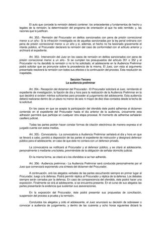 El auto que concede la remisión deberá contener: los antecedentes y fundamentos de hecho y
legales de la remisión; la determinación del programa de orientación al que ha sido remitido; y, las
razones que lo justifican.
Art. 352.- Remisión del Procurador en delitos sancionados con pena de prisión correccional
menor a un año.- Si la infracción investigada es de aquellas sancionadas por la ley penal ordinaria con
pena de prisión correccional menor a un año y si, además, el hecho no ha lesionado gravemente el
interés público, el Procurador declarará la remisión del caso de conformidad con el artIculo anterior y
archivará el expediente.
Art. 353.- Intervención del Juez en los casos de remisión en delitos sancionados con pena de
prisión correccional menor a un año.- Si se cumplen los presupuestos del artículo 351 o 352 y el
Procurador no ha decidido la remisión o no lo ha solicitado, el adolescente en la Audiencia Preliminar
podrá solicitar que se pronuncie sobre la procedencia de la misma. El Juez, con vista al argumento
presentado resolverá la remisión con todos sus efectos o la continuación del proceso. Esta resolución es
inapelable.
Sección Tercera
La audiencia preliminar
Art. 354.- Recepción del dictamen del Procurador.- El Procurador solicitará al Juez, remitiendo el
expediente de investigación, la fijación de día y hora para la realización de la Audiencia Preliminar en la
que decidirá si existen méritos suficientes para proceder al juzgamiento del adolescente. Esta audiencia
deberá realizarse dentro de un plazo no menor de seis ni mayor de diez días contados desde la fecha de
la solicitud.
En los casos en que se acepta la participación del ofendido éste podrá adherirse al dictamen
contenido en el expediente del Procurador hasta el día anterior de la audiencia, únicamente esta
adhesión permitirá que participe en cualquier otra etapa procesal. Al momento de adherirse señalarán
casillero judicial.
Todas las partes podrán hacer constar formas de citación electrónica de manera expresa si el
juzgado cuenta con estos medios.
Art. 355.- Convocatoria.- La convocatoria a Audiencia Preliminar señalará el día y hora en que
se llevará a cabo, pondrá a disposición de las partes el expediente de instrucción y designará defensor
público para el adolescente, en caso de que éste no contara con un defensor privado.
La convocatoria se notificará al Procurador y al defensor público, y se citará al adolescente,
personalmente o mediante una boleta, previniéndole de la obligación de señalar domicilio judicial.
En la misma forma, se citará al o los ofendidos si se han adherido.
Art. 356.- Audiencia preliminar.- La Audiencia Preliminar será conducida personalmente por el
Juez que comenzará exponiendo una síntesis del dictamen del Procurador.
A continuación, oirá los alegatos verbales de las partes escuchando siempre en primer lugar al
Procurador, luego a la defensa. Podrá permitir réplica al Procurador y réplica de la defensa. Los debates
siempre serán cerrados por la defensa. En caso de comparecencia del ofendido, éste podrá hacer una
exposición. Finalmente se oirá al adolescente, si se encuentra presente. En el curso de sus alegatos las
partes presentarán la evidencia que sustentan sus aseveraciones.
En la exposición del Procurador, éste podrá presentar sus propuestas de conciliación,
suspensión del proceso a prueba y la remisión.
Concluidos los alegatos y oído el adolescente, el Juez anunciará su decisión de sobreseer o
convocar a audiencia de juzgamiento, y dentro de las cuarenta y ocho horas siguientes dictará la
 