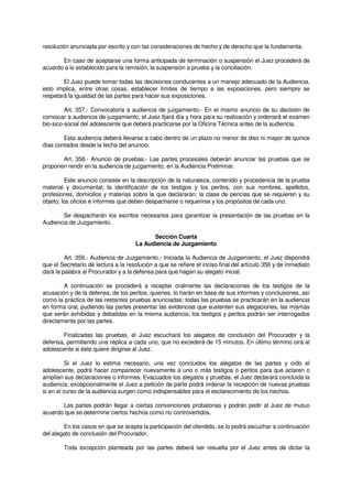 resolución anunciada por escrito y con las consideraciones de hecho y de derecho que la fundamenta.
En caso de aceptarse una forma anticipada de terminación o suspensión el Juez procederá de
acuerdo a lo establecido para la remisión, la suspensión a prueba y la conciliación.
El Juez puede tomar todas las decisiones conducentes a un manejo adecuado de la Audiencia,
esto implica, entre otras cosas, establecer límites de tiempo a las exposiciones, pero siempre se
respetará la igualdad de las partes para hacer sus exposiciones.
Art. 357.- Convocatoria a audiencia de juzgamiento.- En el mismo anuncio de su decisión de
convocar a audiencia de juzgamiento, el Juez fijará día y hora para su realización y ordenará el examen
bio-sico-social del adolescente que deberá practicarse por la Oficina Técnica antes de la audiencia.
Esta audiencia deberá llevarse a cabo dentro de un plazo no menor de diez ni mayor de quince
días contados desde la fecha del anuncio.
Art. 358.- Anuncio de pruebas.- Las partes procesales deberán anunciar las pruebas que se
proponen rendir en la audiencia de juzgamiento, en la Audiencia Preliminar.
Este anuncio consiste en la descripción de la naturaleza, contenido y procedencia de la prueba
material y documental; la identificación de los testigos y los peritos, con sus nombres, apellidos,
profesiones, domicilios y materias sobre la que declararán; la clase de pericias que se requieren y su
objeto; los oficios e informes que deben despacharse o requerirse y los propósitos de cada uno.
Se despacharán los escritos necesarios para garantizar la presentación de las pruebas en la
Audiencia de Juzgamiento.
Sección Cuarta
La Audiencia de Juzgamiento
Art. 359.- Audiencia de Juzgamiento.- Iniciada la Audiencia de Juzgamiento, el Juez dispondrá
que el Secretario dé lectura a la resolución a que se refiere el inciso final del artículo 356 y de inmediato
dará la palabra al Procurador y a la defensa para que hagan su alegato inicial.
A continuación se procederá a receptar oralmente las declaraciones de los testigos de la
acusación y de la defensa, de los peritos, quienes, lo harán en base de sus informes y conclusiones, así
como la práctica de las restantes pruebas anunciadas; todas las pruebas se practicarán en la audiencia
en forma oral, pudiendo las partes presentar las evidencias que sustenten sus alegaciones, las mismas
que serán exhibidas y debatidas en la misma audiencia; los testigos y peritos podrán ser interrogados
directamente por las partes.
Finalizadas las pruebas, el Juez escuchará los alegatos de conclusión del Procurador y la
defensa, permitiendo una réplica a cada uno, que no excederá de 15 minutos. En último término oirá al
adolescente si éste quiere dirigirse al Juez.
Si el Juez lo estima necesario, una vez concluidos los alegatos de las partes y oído el
adolescente, podrá hacer comparecer nuevamente a uno o más testigos o peritos para que aclaren o
amplíen sus declaraciones o informes. Evacuados los alegatos y pruebas, el Juez declarará concluida la
audiencia; excepcionalmente el Juez a petición de parte podrá ordenar la recepción de nuevas pruebas
si en el curso de la audiencia surgen como indispensables para el esclarecimiento de los hechos.
Las partes podrán llegar a ciertas convenciones probatorias y podrán pedir al Juez de mutuo
acuerdo que se determine ciertos hechos como no controvertidos.
En los casos en que se acepta la participación del ofendido, se lo podrá escuchar a continuación
del alegato de conclusión del Procurador.
Toda excepción planteada por las partes deberá ser resuelta por el Juez antes de dictar la
 