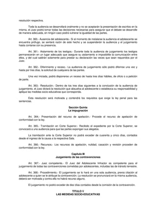 resolución respectiva.
Toda la audiencia se desarrollará oralmente y no se aceptarán la presentación de escritos en la
misma, el Juez podrá tomar todas las decisiones necesarias para asegurar que el debate se desarrolle
de manera adecuada, en ningún caso podrá vulnerar la igualdad de las partes.
Art. 360.- Ausencia del adolescente.- Si al momento de instalarse la audiencia el adolescente se
encuentra prófugo, se sentará razón de este hecho y se suspenderán la audiencia y el juzgamiento
hasta contarse con su presencia.
Art. 361.- Aislamiento de los testigos.- Durante toda la audiencia de juzgamiento los testigos
permanecerán en un lugar adecuado que asegure su aislamiento e imposibilite la comunicación entre
ellos, y del cual saldrán solamente para prestar su declaración las veces que sean requeridos por el
Juez.
Art. 362.- Diferimiento y receso.- La audiencia de juzgamiento sólo podrá diferirse una vez y
hasta por tres días, la solicitud de cualquiera de las partes.
Una vez iniciada, podrá disponerse un receso de hasta tres días hábiles, de oficio o a petición
de parte.
Art. 363.- Resolución.- Dentro de los tres días siguientes a la conclusión de la audiencia de
juzgamiento, el Juez dictará la resolución que absuelva al adolescente o establezca su responsabilidad y
aplique las medidas socio-educativas que corresponda.
Esta resolución será motivada y contendrá los requisitos que exige la ley penal para las
sentencias.
Sección Quinta
La impugnación
Art. 364.- Presentación del recurso de apelación.- Procede el recurso de apelación de
conformidad con la ley.
Art. 365.- Tramitación en Corte Superior.- Recibido el expediente por la Corte Superior, se
convocará a una audiencia para que las partes expongan sus alegatos.
La tramitación ante la Corte Superior no podrá exceder de cuarenta y cinco días, contados
desde el ingreso de la causa a la respectiva Sala.
Art. 366.- Recursos.- Los recursos de apelación, nulidad, casación y revisión proceden de
conformidad con la ley.
Capítulo III
Juzgamiento de las contravenciones
Art. 367.- Juez competente.- El Juez del Adolescente Infractor es competente para el
juzgamiento de todas las contravenciones cometidas por adolescentes, incluidas las de tránsito terrestre.
Art. 368.- Procedimiento.- El juzgamiento se lo hará en una sola audiencia, previa citación al
adolescente a quien se le atribuye la contravención. La resolución se pronunciará en la misma audiencia,
deberá ser motivada y contra ella no habrá recurso alguno.
El juzgamiento no podrá exceder de diez días contados desde la comisión de la contravención.
TITULO V
LAS MEDIDAS SOCIO-EDUCATIVAS
 