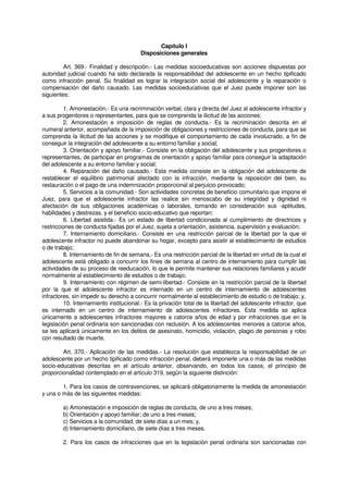 Capítulo I
Disposiciones generales
Art. 369.- Finalidad y descripción.- Las medidas socioeducativas son acciones dispuestas por
autoridad judicial cuando ha sido declarada la responsabilidad del adolescente en un hecho tipificado
como infracción penal. Su finalidad es lograr la integración social del adolescente y la reparación o
compensación del daño causado. Las medidas socioeducativas que el Juez puede imponer son las
siguientes:
1. Amonestación.- Es una recriminación verbal, clara y directa del Juez al adolescente infractor y
a sus progenitores o representantes, para que se comprenda la ilicitud de las acciones;
2. Amonestación e imposición de reglas de conducta.- Es la recriminación descrita en el
numeral anterior, acompañada de la imposición de obligaciones y restricciones de conducta, para que se
comprenda la ilicitud de las acciones y se modifique el comportamiento de cada involucrado, a fin de
conseguir la integración del adolescente a su entorno familiar y social;
3. Orientación y apoyo familiar.- Consiste en la obligación del adolescente y sus progenitores o
representantes, de participar en programas de orientación y apoyo familiar para conseguir la adaptación
del adolescente a su entorno familiar y social;
4. Reparación del daño causado.- Esta medida consiste en la obligación del adolescente de
restablecer el equilibrio patrimonial afectado con la infracción, mediante la reposición del bien, su
restauración o el pago de una indemnización proporcional al perjuicio provocado;
5. Servicios a la comunidad.- Son actividades concretas de beneficio comunitario que impone el
Juez, para que el adolescente infractor las realice sin menoscabo de su integridad y dignidad ni
afectación de sus obligaciones académicas o laborales, tomando en consideración sus -aptitudes,
habilidades y destrezas, y el beneficio socio-educativo que reportan;
6. Libertad asistida.- Es un estado de libertad condicionada al cumplimiento de directrices y
restricciones de conducta fijadas por el Juez, sujeta a orientación, asistencia, supervisión y evaluación;
7. Internamiento domiciliario.- Consiste en una restricción parcial de la libertad por la que el
adolescente infractor no puede abandonar su hogar, excepto para asistir al establecimiento de estudios
o de trabajo;
8. Internamiento de fin de semana.- Es una restricción parcial de la libertad en virtud de la cual el
adolescente está obligado a concurrir los fines de semana al centro de internamiento para cumplir las
actividades de su proceso de reeducación, lo que le permite mantener sus relaciones familiares y acudir
normalmente al establecimiento de estudios o de trabajo;
9. Internamiento con régimen de semi-libertad.- Consiste en la restricción parcial de la libertad
por la que el adolescente infractor es internado en un centro de internamiento de adolescentes
infractores, sin impedir su derecho a concurrir normalmente al establecimiento de estudio o de trabajo; y,
10. Internamiento institucional.- Es la privación total de la libertad del adolescente infractor, que
es internado en un centro de internamiento de adolescentes infractores. Esta medida se aplica
únicamente a adolescentes infractores mayores a catorce años de edad y por infracciones que en la
legislación penal ordinaria son sancionadas con reclusión. A los adolescentes menores a catorce años,
se les aplicará únicamente en los delitos de asesinato, homicidio, violación, plagio de personas y robo
con resultado de muerte.
Art. 370.- Aplicación de las medidas.- La resolución que establezca la responsabilidad de un
adolescente por un hecho tipificado como infracción penal, deberá imponerle una o más de las medidas
socio-educativas descritas en el artículo anterior, observando, en todos los casos, el principio de
proporcionalidad contemplado en el artículo 319, según la siguiente distinción:
1. Para los casos de contravenciones, se aplicará obligatoriamente la medida de amonestación
y una o más de las siguientes medidas:
a) Amonestación e imposición de reglas de conducta, de uno a tres meses;
b) Orientación y apoyo familiar; de uno a tres meses;
c) Servicios a la comunidad, de siete días a un mes; y,
d) Internamiento domiciliario, de siete días a tres meses.
2. Para los casos de infracciones que en la legislación penal ordinaria son sancionadas con
 