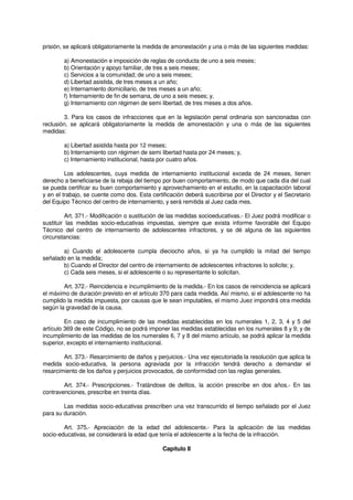 prisión, se aplicará obligatoriamente la medida de amonestación y una o más de las siguientes medidas:
a) Amonestación e imposición de reglas de conducta de uno a seis meses;
b) Orientación y apoyo familiar, de tres a seis meses;
c) Servicios a la comunidad; de uno a seis meses;
d) Libertad asistida, de tres meses a un año;
e) Internamiento domiciliario, de tres meses a un año;
f) Internamiento de fin de semana, de uno a seis meses; y,
g) Internamiento con régimen de semi libertad, de tres meses a dos años.
3. Para los casos de infracciones que en la legislación penal ordinaria son sancionadas con
reclusión, se aplicará obligatoriamente la medida de amonestación y una o más de las siguientes
medidas:
a) Libertad asistida hasta por 12 meses;
b) Internamiento con régimen de semi libertad hasta por 24 meses; y,
c) Internamiento institucional, hasta por cuatro años.
Los adolescentes, cuya medida de internamiento institucional exceda de 24 meses, tienen
derecho a beneficiarse de la rebaja del tiempo por buen comportamiento, de modo que cada día del cual
se pueda certificar su buen comportamiento y aprovechamiento en el estudio, en la capacitación laboral
y en el trabajo, se cuente como dos. Esta certificación deberá suscribirse por el Director y el Secretario
del Equipo Técnico del centro de internamiento, y será remitida al Juez cada mes.
Art. 371.- Modificación o sustitución de las medidas socioeducativas.- El Juez podrá modificar o
sustituir las medidas socio-educativas impuestas, siempre que exista informe favorable del Equipo
Técnico del centro de internamiento de adolescentes infractores, y se dé alguna de las siguientes
circunstancias:
a) Cuando el adolescente cumpla dieciocho años, si ya ha cumplido la mitad del tiempo
señalado en la medida;
b) Cuando el Director del centro de internamiento de adolescentes infractores lo solicite; y,
c) Cada seis meses, si el adolescente o su representante lo solicitan.
Art. 372.- Reincidencia e incumplimiento de la medida.- En los casos de reincidencia se aplicará
el máximo de duración previsto en el artículo 370 para cada medida. Así mismo, si el adolescente no ha
cumplido la medida impuesta, por causas que le sean imputables, el mismo Juez impondrá otra medida
según la gravedad de la causa.
En caso de incumplimiento de las medidas establecidas en los numerales 1, 2, 3, 4 y 5 del
artículo 369 de este Código, no se podrá imponer las medidas establecidas en los numerales 8 y 9; y de
incumplimiento de las medidas de los numerales 6, 7 y 8 del mismo artículo, se podrá aplicar la medida
superior, excepto el internamiento institucional.
Art. 373.- Resarcimiento de daños y perjuicios.- Una vez ejecutoriada la resolución que aplica la
medida socio-educativa, la persona agraviada por la infracción tendrá derecho a demandar el
resarcimiento de los daños y perjuicios provocados, de conformidad con las reglas generales.
Art. 374.- Prescripciones.- Tratándose de delitos, la acción prescribe en dos años.- En las
contravenciones, prescribe en treinta días.
Las medidas socio-educativas prescriben una vez transcurrido el tiempo señalado por el Juez
para su duración.
Art. 375.- Apreciación de la edad del adolescente.- Para la aplicación de las medidas
socio-educativas, se considerará la edad que tenía el adolescente a la fecha de la infracción.
Capítulo II
 