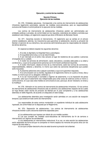 Ejecución y control de las medidas
Sección Primera
Ejecución de las medidas
Art. 376.- Entidades ejecutoras.- Corresponde a los centros de internamiento de adolescentes
infractores legalmente autorizados, ejecutar las medidas socio-educativas, pero es responsabilidad
exclusiva del Estado el control policial en la ejecución de las medidas.
Los centros de internamiento de adolescentes infractores podrán ser administrados por
entidades públicas o privadas, de conformidad con los requisitos, estándares de calidad y controles que
establecen este Código y el reglamento especial que dicte el Ministerio de Bienestar Social.
Art. 377.- Garantías durante el internamiento.- El reglamento que se señala en el artículo
anterior establecerá, además, los mecanismos para garantizar al adolescente, durante su privación de
libertad, el ejercicio de sus derechos y las sanciones administrativas para los responsables de violación
de dichos derechos.
En especial se deberá respetar los siguientes derechos:
1. A la vida, la dignidad y la integridad física y psicológica;
2. A la igualdad ante la ley y a no ser discriminado;
3. A ser internado en el centro más cercano al lugar de residencia de sus padres o personas
encargadas de su cuidado;
4. A recibir los servicios de alimentación, salud, educativos y sociales adecuados a su edad y
condiciones y, a que se los proporcionen personas con la formación profesional requerida;
5. A recibir información, desde el inicio de su internamiento, sobre las normas de convivencia,
responsabilidades, deberes y derechos, lo mismo que sobre las sanciones disciplinarias que puedan
serle impuestas;
6. A presentar peticiones ante cualquier autoridad y a que se le garantice respuesta;
7. A la comunicación con su familia, regulada en el reglamento interno en cuanto a horas, días y
medios, lo mismo que con su abogado o defensor; y,
8. A no ser incomunicado ni sometido a régimen de aislamiento, ni a la imposición de penas
corporales, salvo que el aislamiento sea indispensable para evitar actos de violencia contra sí mismo o
contra terceros, en cuyo caso esta medida se comunicará al Juez, para que, de ser necesario, la revise y
la modifique.
Art. 378.- Admisión en los centros de internamiento de adolescentes infractores.- En los centros
de internamiento de adolescentes infractores sólo se admitirá a los adolescentes respecto de los cuales
se haya librado orden escrita de privación de libertad por el Juez competente y a los adolescentes
detenidos en delito flagrante, de acuerdo a lo dispuesto en este Código.
Los adolescentes detenidos para investigación serán admitidos en una sección de recepción
temporal, que existirá en todo centro de internamiento.
Los responsables de estos centros mantendrán un expediente individual de cada adolescente
ingresado, de conformidad con lo dispuesto por el Reglamento.
Art. 379.- Separación de adolescentes.- Los centros de internamiento de adolescentes
infractores tendrán cuatro secciones totalmente separadas para:
a) Los adolescentes que ingresen por efecto de una medida cautelar;
b) Los que cumplen las medidas socio-educativas de internamiento de fin de semana e
internamiento con régimen de semilibertad;
c) Los adolescentes en internamiento institucional. A su vez, en esta sección los adolescentes
serán separados de forma tal que no compartan el mismo espacio los menores de quince años con los
mayores de esta edad; y,
d) Los que cumplan dieciocho años de edad durante la privación de la libertad.
 