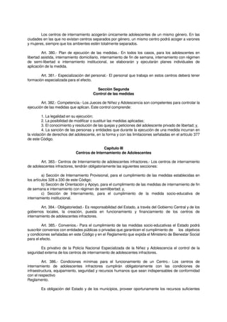Los centros de internamiento acogerán únicamente adolescentes de un mismo género. En las
ciudades en las que no existan centros separados por género, un mismo centro podrá acoger a varones
y mujeres, siempre que los ambientes estén totalmente separados.
Art. 380.- Plan de ejecución de las medidas.- En todos los casos, para los adolescentes en
libertad asistida, internamiento domiciliario, internamiento de fin de semana, internamiento con régimen
de semi-libertad e internamiento institucional, se elaborarán y ejecutarán planes individuales de
aplicación de la medida.
Art. 381.- Especialización del personal.- El personal que trabaja en estos centros deberá tener
formación especializada para el efecto.
Sección Segunda
Control de las medidas
Art. 382.- Competencia.- Los Jueces de Niñez y Adolescencia son competentes para controlar la
ejecución de las medidas que aplican. Este control comprende:
1. La legalidad en su ejecución;
2. La posibilidad de modificar o sustituir las medidas aplicadas;
3. El conocimiento y resolución de las quejas y peticiones del adolescente privado de libertad; y,
4. La sanción de las personas y entidades que durante la ejecución de una medida incurran en
la violación de derechos del adolescente, en la forma y con las limitaciones señaladas en el artículo 377
de este Código.
Capítulo III
Centros de Internamiento de Adolescentes
Art. 383.- Centros de Internamiento de adolescentes infractores.- Los centros de internamiento
de adolescentes infractores, tendrán obligatoriamente las siguientes secciones:
a) Sección de Internamiento Provisional, para el cumplimiento de las medidas establecidas en
los artículos 328 a 330 de este Código;
b) Sección de Orientación y Apoyo, para el cumplimiento de las medidas de internamiento de fin
de semana e internamiento con régimen de semilibertad; y,
c) Sección de Internamiento, para el cumplimiento de la medida socio-educativa de
internamiento institucional.
Art. 384.- Obligatoriedad.- Es responsabilidad del Estado, a través del Gobierno Central y de los
gobiernos locales, la creación, puesta en funcionamiento y financiamiento de los centros de
internamiento de adolescentes infractores.
Art. 385.- Convenios.- Para el cumplimiento de las medidas socio-educativas el Estado podrá
suscribir convenios con entidades públicas o privadas que garanticen el cumplimiento de los objetivos
y condiciones señaladas en este Código y en el Reglamento que expida el Ministerio de Bienestar Social
para el efecto.
Es privativo de la Policía Nacional Especializada de la Niñez y Adolescencia el control de la
seguridad externa de los centros de internamiento de adolescentes infractores.
Art. 386.- Condiciones mínimas para el funcionamiento de un Centro.- Los centros de
internamiento de adolescentes infractores cumplirán obligatoriamente con las condiciones de
infraestructura, equipamiento, seguridad y recursos humanos que sean indispensables de conformidad
con el respectivo
Reglamento.
Es obligación del Estado y de los municipios, proveer oportunamente los recursos suficientes
 