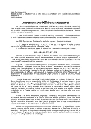 para el funcionamiento
de estos centros. La falta de entrega de estos recursos se considerará como violación institucional de los
derechos de
los adolescentes.
TITULO VI
LA PREVENCION DE LA INFRACCION PENAL DE ADOLESCENTES
Art. 387.- Corresponsabilidad del Estado y de la sociedad civil.- Es responsabilidad del Estado y
de la sociedad definir y ejecutar conjuntamente las políticas, planes, programas y acciones encaminados
a la formación integral de los adolescentes y a la prevención de infracciones de carácter penal, y destinar
los recursos necesarios para ello.
Art. 388.- Supervisión del Consejo Nacional de la Niñez y Adolescencia.- El Consejo Nacional de
la Niñez y Adolescencia supervisará y evaluará el cumplimiento de lo dispuesto en el artículo anterior.
Art. 389.- Derogatorias.- Deróganse los siguientes cuerpos y disposiciones legales:
1. El Código de Menores: Ley 170.PCL.RO-S 995 de 7 de agosto de 1992; y demás
regulaciones reglamentarias derivadas del referido Código.
2. El Reglamento General al Código de Menores: DE 2766.RO 711 de 7 de junio de 1995.
DISPOSICIONES TRANSITORIAS
Primera.- Quienes ocupen los cargos de Ministros Jueces de la Corte Nacional de Menores y de
las Cortes Distritales de Menores pasarán a formar parte de la Función Judicial, cuya sede será la
ciudad en la que éstos ejercían jurisdicción, dentro del plazo de sesenta días, de conformidad con lo que
establezca el Consejo Nacional de la Judicatura.
Segunda.- Quienes se encuentren ejerciendo los cargos de Presidentes de los Tribunales de
Menores pasarán a ocupar los cargos de Jueces de Niñez y Adolescencia, en el plazo máximo de
sesenta días, para cuyo efecto, en forma previa, el Consejo Nacional de la Judicatura efectuará la
distribución de acuerdo a las necesidades de cada jurisdicción territorial, pudiendo resolver la creación
de nuevos juzgados de la Niñez y Adolescencia, la de Juzgados de la Familia, Niñez y Adolescencia, o la
determinación de los jueces de lo civil que pasarán a cumplir funciones de Jueces de la Familia, Niñez o
Adolescencia.
Tercera.- Los vocales médicos y vocales educadores de los Tribunales de Menores y de las
Cortes Distritales, así como el equipo técnico del Servicio Social Judicial de Menores, pasarán a formar
parte de la Oficina Técnica, órgano auxiliar de los Jueces de Niñez y Adolescencia, en un plazo máximo
de sesenta días. Estos podrán ser también órgano auxiliar de los Jueces de la Niñez y Adolescencia en
los lugares en que el Consejo Nacional de la Judicatura lo establezca de manera expresa. Estas
personas percibirán los mismos salarios y remuneraciones que aquellos que ejercen funciones
equivalentes en la Función Judicial, en ningún caso, aquellas serán menores a las que venían
percibiendo.
Cuarta.- Los demás funcionarios, empleados, servidores y trabajadores administrativos que
actualmente prestan sus servicios en el Servicio Judicial de Menores, pasarán a formar parte de los
Juzgados de Niñez y Adolescencia y de las oficinas técnicas de acuerdo a la distribución que realice el
Consejo Nacional de la Judicatura en el plazo máximo de sesenta días; de igual forma percibirán las
mismas remuneraciones que sus similares de la Función Judicial.
Quinta.- Los cargos antes referidos se sujetarán a lo prescrito en la Ley Orgánica de la Función
Judicial y demás normas legales aplicables. El Consejo Nacional de la Judicatura, al realizar la
asignación y distribución de estos cargos, asegurará que las personas que ejercían los mismos, bajo la
nueva estructura lo preste en las mismas ciudades donde ejercían su función, al momento de la
publicación en el Registro Oficial de este Código.
 
