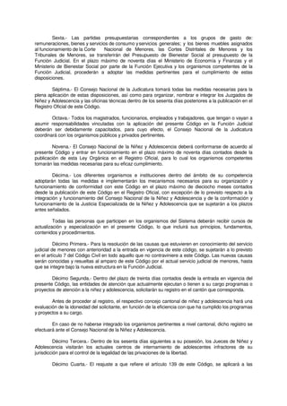 Sexta.- Las partidas presupuestarias correspondientes a los grupos de gasto de:
remuneraciones, bienes y servicios de consumo yservicios generales; y los bienes muebles asignados
al funcionamiento de la Corte Nacional de Menores, las Cortes Distritales de Menores y los
Tribunales de Menores, se transferirán del Presupuesto de Bienestar Social al presupuesto de la
Función Judicial. En el plazo máximo de noventa días el Ministerio de Economía y Finanzas y el
Ministerio de Bienestar Social por parte de la Función Ejecutiva y los organismos competentes de la
Función Judicial, procederán a adoptar las medidas pertinentes para el cumplimiento de estas
disposiciones.
Séptima.- El Consejo Nacional de la Judicatura tomará todas las medidas necesarias para la
plena aplicación de estas disposiciones, así como para organizar, nombrar e integrar los Juzgados de
Niñez y Adolescencia y las oficinas técnicas dentro de los sesenta días posteriores a la publicación en el
Registro Oficial de este Código.
Octava.- Todos los magistrados, funcionarios, empleados y trabajadores, que tengan o vayan a
asumir responsabilidades vinculadas con la aplicación del presente Código en la Función Judicial
deberán ser debidamente capacitados, para cuyo efecto, el Consejo Nacional de la Judicatura
coordinará con los organismos públicos y privados pertinentes.
Novena.- El Consejo Nacional de la Niñez y Adolescencia deberá conformarse de acuerdo al
presente Código y entrar en funcionamiento en el plazo máximo de noventa días contados desde la
publicación de esta Ley Orgánica en el Registro Oficial, para lo cual los organismos competentes
tomarán las medidas necesarias para su eficaz cumplimiento.
Décima.- Los diferentes organismos e instituciones dentro del ámbito de su competencia
adoptarán todas las medidas e implementarán los mecanismos necesarios para su organización y
funcionamiento de conformidad con este Código en el plazo máximo de dieciocho meses contados
desde la publicación de este Código en el Registro Oficial, con excepción de lo previsto respecto a la
integración y funcionamiento del Consejo Nacional de la Niñez y Adolescencia y de la conformación y
funcionamiento de la Justicia Especializada de la Niñez y Adolescencia que se sujetarán a los plazos
antes señalados.
Todas las personas que participen en los organismos del Sistema deberán recibir cursos de
actualización y especialización en el presente Código, lo que incluirá sus principios, fundamentos,
contenidos y procedimientos.
Décimo Primera.- Para la resolución de las causas que estuvieren en conocimiento del servicio
judicial de menores con anterioridad a la entrada en vigencia de este código, se sujetarán a lo previsto
en el artículo 7 del Código Civil en todo aquello que no contraviniere a este Código. Las nuevas causas
serán conocidas y resueltas al amparo de este Código por el actual servicio judicial de menores, hasta
que se integre bajo la nueva estructura en la Función Judicial.
Décimo Segunda.- Dentro del plazo de treinta días contados desde la entrada en vigencia del
presente Código, las entidades de atención que actualmente ejecutan o tienen a su cargo programas o
proyectos de atención a la niñez y adolescencia, solicitarán su registro en el cantón que corresponda.
Antes de proceder al registro, el respectivo concejo cantonal de niñez y adolescencia hará una
evaluación de la idoneidad del solicitante, en función de la eficiencia con que ha cumplido los programas
y proyectos a su cargo.
En caso de no haberse integrado los organismos pertinentes a nivel cantonal, dicho registro se
efectuará ante el Consejo Nacional de la Niñez y Adolescencia.
Décimo Tercera.- Dentro de los sesenta días siguientes a su posesión, los Jueces de Niñez y
Adolescencia visitarán los actuales centros de internamiento de adolescentes infractores de su
jurisdicción para el control de la legalidad de las privaciones de la libertad.
Décimo Cuarta.- El reajuste a que refiere el artículo 139 de este Código, se aplicará a las
 