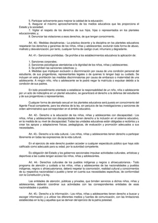 5. Participar activamente para mejorar la calidad de la educación;
6. Asegurar el máximo aprovechamiento de los medios educativos que les proporciona el
Estado y la sociedad;
7. Vigilar el respeto de los derechos de sus hijos, hijas o representados en los planteles
educacionales; y,
8. Denunciar las violaciones a esos derechos, de que tengan conocimiento.
Art. 40.- Medidas disciplinarias.- La práctica docente y la disciplina en los planteles educativos
respetarán los derechos y garantías de los niños, niñas y adolescentes; excluirán toda forma de abuso,
maltrato y desvalorización, por tanto, cualquier forma de castigo cruel, inhumano y degradante.
Art. 41.- Sanciones prohibidas.- Se prohíbe a los establecimientos educativos la aplicación de:
1. Sanciones corporales;
2. Sanciones psicológicas atentatorias a la dignidad de los niños, niñas y adolescentes;
3. Se prohíben las sanciones colectivas; y,
4. Medidas que impliquen exclusión o discriminación por causa de una condición personal del
estudiante, de sus progenitores, representantes legales o de quienes lo tengan bajo su cuidado. Se
incluyen en esta prohibición las medidas discriminatorias por causa de embarazo o maternidad de una
adolescente. A ningún niño, niña o adolescente se le podrá negar la matrícula o expulsar debido a la
condición de sus padres.
En todo procedimiento orientado a establecer la responsabilidad de un niño, niña o adolescente
por un acto de indisciplina en un plantel educativo, se garantizará el derecho a la defensa del estudiante
y de sus progenitores o representantes.
Cualquier forma de atentado sexual en los planteles educativos será puesto en conocimiento del
Agente Fiscal competente, para los efectos de la ley, sin perjuicio de las investigaciones y sanciones de
orden administrativo que correspondan en el ámbito educativo.
Art. 42.- Derecho a la educación de los niños, niñas y adolescentes con discapacidad.- Los
niños, niñas y adolescentes con discapacidades tienen derecho a la inclusión en el sistema educativo,
en la medida de su nivel de discapacidad. Todas las unidades educativas están obligadas a recibirlos y a
crear los apoyos y adaptaciones físicas, pedagógicas, de evaluación y promoción adecuados a sus
necesidades.
Art. 43.- Derecho a la vida cultural.- Los niños, niñas y adolescentes tienen derecho a participar
libremente en todas las expresiones de la vida cultural.
En el ejercicio de este derecho pueden acceder a cualquier espectáculo público que haya sido
calificado como adecuado para su edad, por la autoridad competente.
Es obligación del Estado y los gobiernos seccionales impulsar actividades culturales, artísticas y
deportivas a las cuales tengan acceso los niños, niñas y adolescentes.
Art. 44.- Derechos culturales de los pueblos indígenas y negros o afroecuatorianos.- Todo
programa de atención y cuidado a los niños, niñas y adolescentes de las nacionalidades y pueblos
indígenas, negros o afroecuatorianos, deberá respetar la cosmovisión, realidad cultural y conocimientos
de su respectiva nacionalidad o pueblo y tener en cuenta sus necesidades especificas, de conformidad
con la Constitución y la ley.
Las entidades de atención, públicas y privadas, que brinden servicios a dichos niños, niñas y
adolescentes, deberán coordinar sus actividades con las correspondientes entidades de esas
nacionalidades o pueblos.
Art. 45.- Derecho a la información.- Los niños, niñas y adolescentes tienen derecho a buscar y
escoger información; y a utilizar los diferentes medios y fuentes de comunicación, con las limitaciones
establecidas en la ley y aquellas que se derivan del ejercicio de la patria potestad.
 