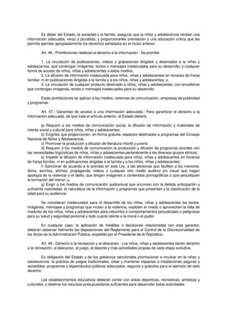 Es deber del Estado, la sociedad y la familia, asegurar que la niñez y adolescencia reciban una
información adecuada, veraz y pluralista; y proporcionarles orientación y una educación crítica que les
permita ejercitar apropiadamente los derechos señalados en el inciso anterior.
Art. 46.- Prohibiciones relativas al derecho a la información.- Se prohíbe:
1. La circulación de publicaciones, videos y grabaciones dirigidos y destinados a la niñez y
adolescencia, que contengan imágenes, textos o mensajes inadecuados para su desarrollo; y cualquier
forma de acceso de niños, niñas y adolescentes a estos medios;
2. La difusión de información inadecuada para niños, niñas y adolescentes en horarios de franja
familiar, ni en publicaciones dirigidas a la familia y a los niños, niñas y adolescentes; y,
3. La circulación de cualquier producto destinado a niños, niñas y adolescentes, con envoltorios
que contengan imágenes, textos o mensajes inadecuados para su desarrollo.
Estas prohibiciones se aplican a los medios, sistemas de comunicación, empresas de publicidad
y programas.
Art. 47.- Garantías de acceso a una información adecuada.- Para garantizar el derecho a la
información adecuada, de que trata el artículo anterior, el Estado deberá:
a) Requerir a los medios de comunicación social, la difusión de información y materiales de
interés social y cultural para niños, niñas y adolescentes;
b) Exigirles que proporcionen, en forma gratuita, espacios destinados a programas del Consejo
Nacional de Niñez y Adolescencia;
c) Promover la producción y difusión de literatura infantil y juvenil;
d) Requerir a los medios de comunicación la producción y difusión de programas acordes con
las necesidades lingüísticas de niños, niñas y adolescentes perteneciente a los diversos grupos étnicos;
e) Impedir la difusión de información inadecuada para niños, niñas y adolescentes en horarios
de franja familiar, ni en publicaciones dirigidas a la familia y a los niños, niñas y adolescentes;
f) Sancionar de acuerdo a lo previsto en esta Ley, a las personas que faciliten a los menores:
libros, escritos, afiches, propaganda, videos o cualquier otro medio auditivo y/o visual que hagan
apología de la violencia o el delito, que tengan imágenes o contenidos pornográficos o que perjudiquen
la formación del menor; y,
g) Exigir a los medios de comunicación audiovisual que anuncien con la debida anticipación y
suficiente notoriedad, la naturaleza de la información y programas que presentan y la clasificación de la
edad para su audiencia.
Se consideran inadecuados para el desarrollo de los niños, niñas y adolescentes los textos,
imágenes, mensajes y programas que inciten a la violencia, exploten el miedo o aprovechen la falta de
madurez de los niños, niñas y adolescentes para inducirlos a comportamientos perjudiciales o peligrosos
para su salud y seguridad personal y todo cuanto atente a la moral o el pudor.
En cualquier caso, la aplicación de medidas o decisiones relacionadas con esta garantía,
deberán observar fielmente las disposiciones del Reglamento para el Control de la Discrecionalidad de
los Actos de la Administración Pública, expedido por el Presidente de la República.
Art. 48.- Derecho a la recreación y al descanso.- Los niños, niñas y adolescentes tienen derecho
a la recreación, al descanso, al juego, al deporte y más actividades propias de cada etapa evolutiva.
Es obligación del Estado y de los gobiernos seccionales promocionar e inculcar en la niñez y
adolescencia, la práctica de juegos tradicionales; crear y mantener espacios e instalaciones seguras y
accesibles, programas y espectáculos públicos adecuados, seguros y gratuitos para el ejercicio de este
derecho.
Los establecimientos educativos deberán contar con áreas deportivas, recreativas, artísticas y
culturales, y destinar los recursos presupuestarios suficientes para desarrollar estas actividades.
 