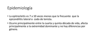 Epidemiología 
• La epitrocleitis es 7 a 10 veces menos que la frecuente que la 
epicondilitis lateral o codo de tenista. 
• Ocurre principalmente entre la cuarta y quinta década de vida, afecta 
principalmente a la extremidad dominante y no hay diferencias por 
género. 
 