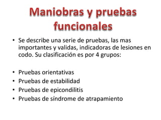 • Se describe una serie de pruebas, las mas
importantes y validas, indicadoras de lesiones en
codo. Su clasificación es por 4 grupos:
• Pruebas orientativas
• Pruebas de estabilidad
• Pruebas de epicondilitis
• Pruebas de síndrome de atrapamiento
 