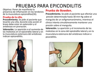 PRUEBAS PARA EPICONDILITIS
• Objetivo: Poner de manifiesto la
presencia de inflamación en los tendones
de la musculatura epicondílea(16).
• Prueba de la silla.
Procedimiento. Se pide al paciente que
levante una silla; durante esta acción el
brazo debe estar en extensión y el
antebrazo en pronación.
• Valoración. La aparición o el aumento de
las molestias en el epicóndilo lateral y en
la musculatura extensora del antebrazo
indican epicondilitis.
Prueba de Bowden.
Procedimiento. Se pide al paciente que efectúe una
presión determinada hasta 30 mm Hg sobre el
manguito de un esfigmomanómetro, mientras el
clínico intenta simultáneamente mantener una
presión sobre el manguito.
Valoración. La aparición y el incremento de las
molestias en la zona del epicóndilo lateral y en la
musculatura extensora del antebrazo indican e
picondilitis.
 