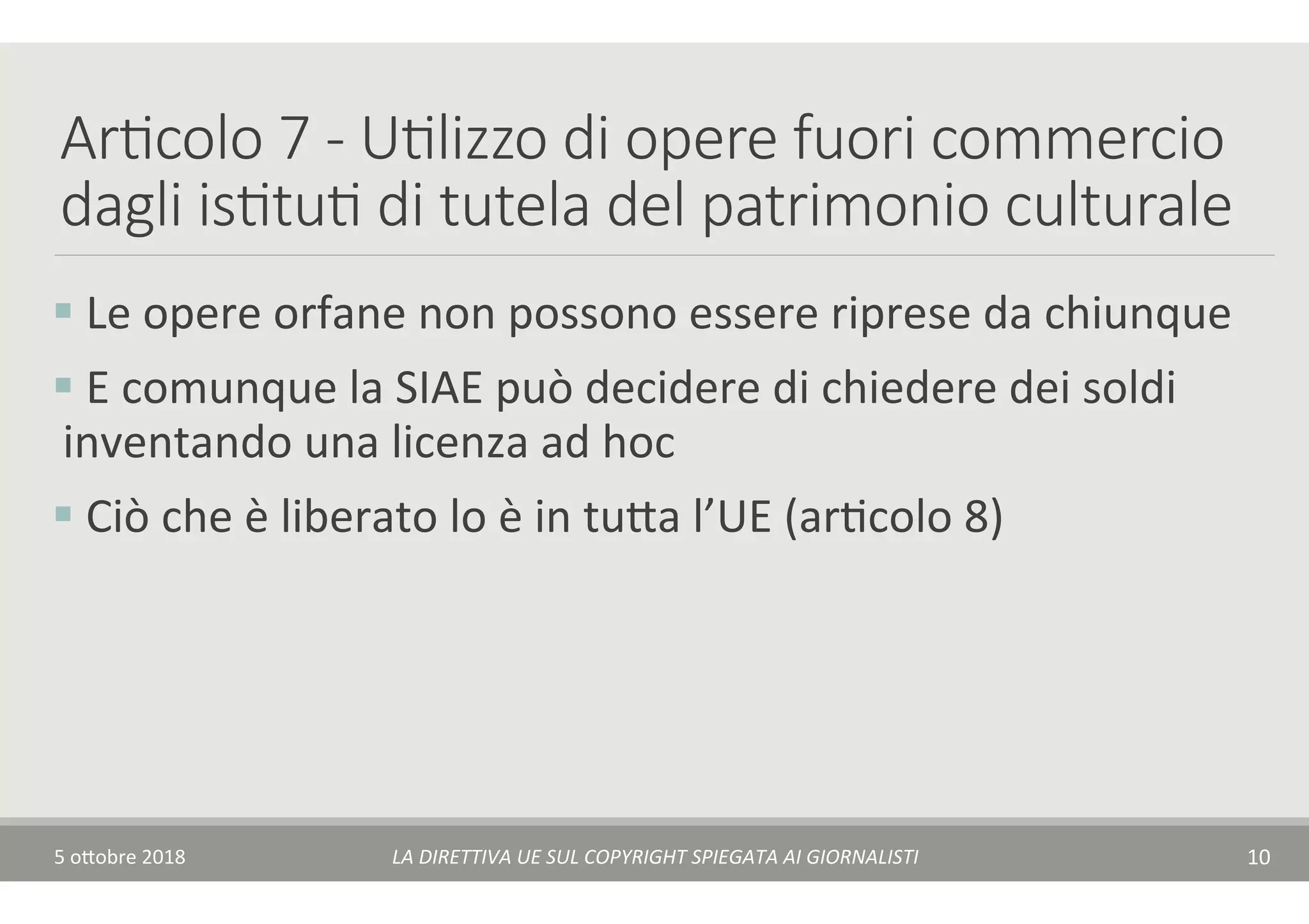 Ar7colo 7 - U7lizzo di opere fuori commercio
dagli is7tu7 di tutela del patrimonio culturale
§ 	Le	opere	orfane	non	possono	essere	riprese	da	chiunque	
§ 	E	comunque	la	SIAE	può	decidere	di	chiedere	dei	soldi	
inventando	una	licenza	ad	hoc	
§ 	Ciò	che	è	liberato	lo	è	in	tu$a	l’UE	(arTcolo	8)	
5	o$obre	2018	 LA	DIRETTIVA	UE	SUL	COPYRIGHT	SPIEGATA	AI	GIORNALISTI	 10	
 