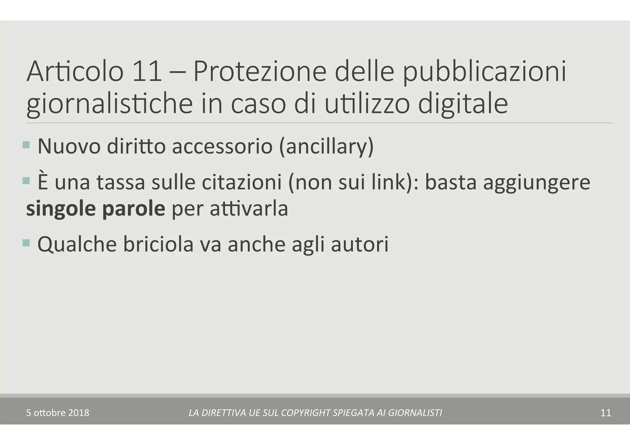 Ar7colo 11 – Protezione delle pubblicazioni
giornalis7che in caso di u7lizzo digitale
§ 	Nuovo	diri$o	accessorio	(ancillary)	
§ 	È	una	tassa	sulle	citazioni	(non	sui	link):	basta	aggiungere	
singole	parole	per	aAvarla	
§ 	Qualche	briciola	va	anche	agli	autori	
5	o$obre	2018	 LA	DIRETTIVA	UE	SUL	COPYRIGHT	SPIEGATA	AI	GIORNALISTI	 11	
 