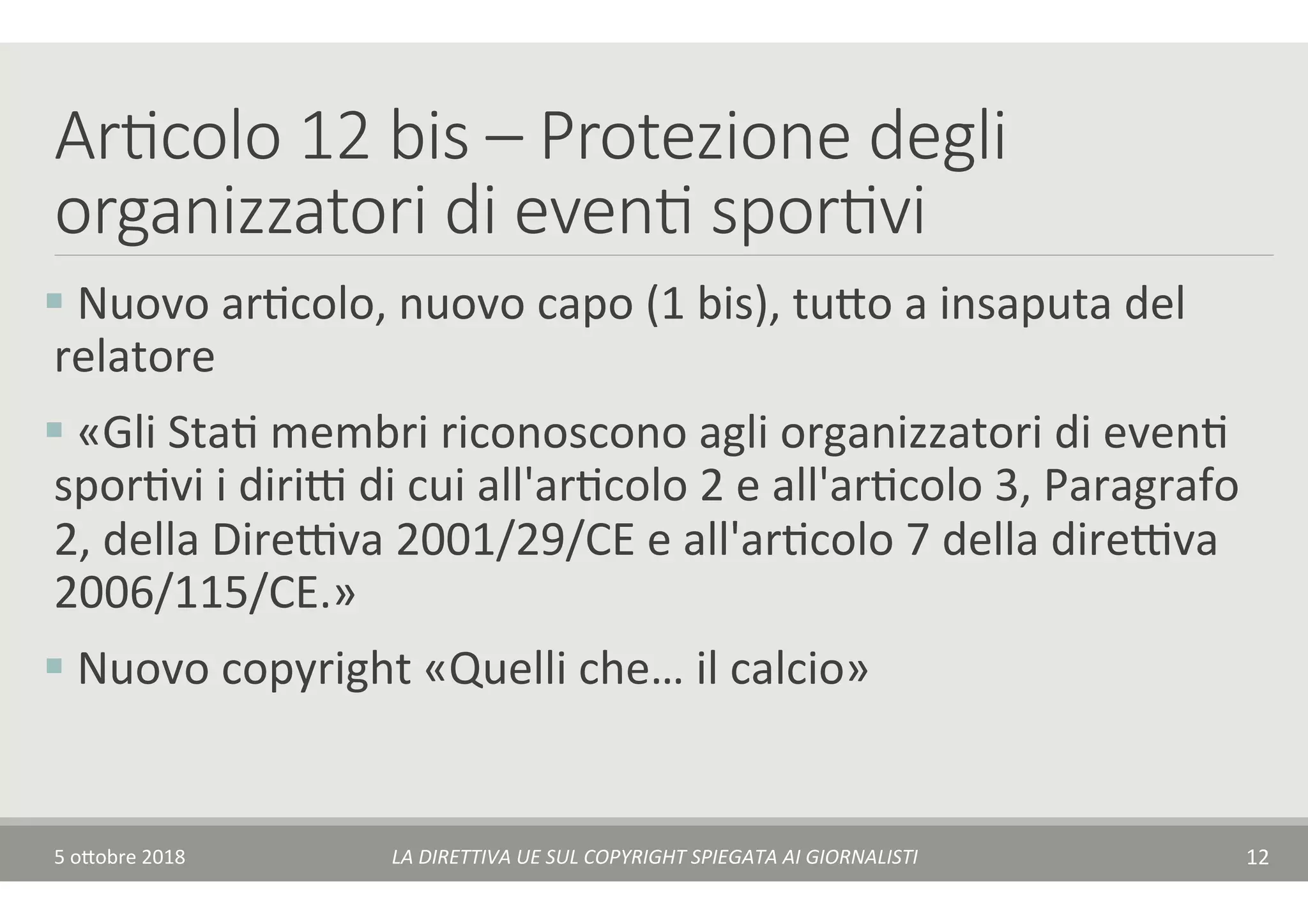 Ar7colo 12 bis – Protezione degli
organizzatori di even7 spor7vi
§ 	Nuovo	arTcolo,	nuovo	capo	(1	bis),	tu$o	a	insaputa	del	
relatore	
§ 	«Gli	StaT	membri	riconoscono	agli	organizzatori	di	evenT	
sporTvi	i	diriA	di	cui	all'arTcolo	2	e	all'arTcolo	3,	Paragrafo	
2,	della	DireAva	2001/29/CE	e	all'arTcolo	7	della	direAva	
2006/115/CE.»	
§ 	Nuovo	copyright	«Quelli	che…	il	calcio»	
5	o$obre	2018	 LA	DIRETTIVA	UE	SUL	COPYRIGHT	SPIEGATA	AI	GIORNALISTI	 12	
 