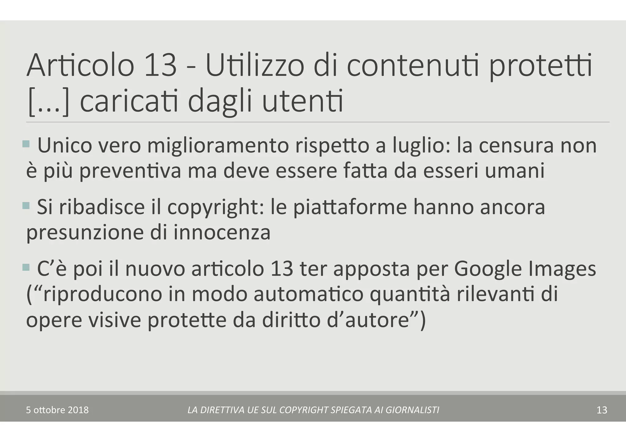 Ar7colo 13 - U7lizzo di contenu7 prote(
[...] carica7 dagli uten7
§ 	Unico	vero	miglioramento	rispe$o	a	luglio:	la	censura	non	
è	più	prevenTva	ma	deve	essere	fa$a	da	esseri	umani	
§ 	Si	ribadisce	il	copyright:	le	pia$aforme	hanno	ancora	
presunzione	di	innocenza	
§ 	C’è	poi	il	nuovo	arTcolo	13	ter	apposta	per	Google	Images	
(“riproducono	in	modo	automaTco	quanTtà	rilevanT	di	
opere	visive	prote$e	da	diri$o	d’autore”)	
5	o$obre	2018	 LA	DIRETTIVA	UE	SUL	COPYRIGHT	SPIEGATA	AI	GIORNALISTI	 13	
 