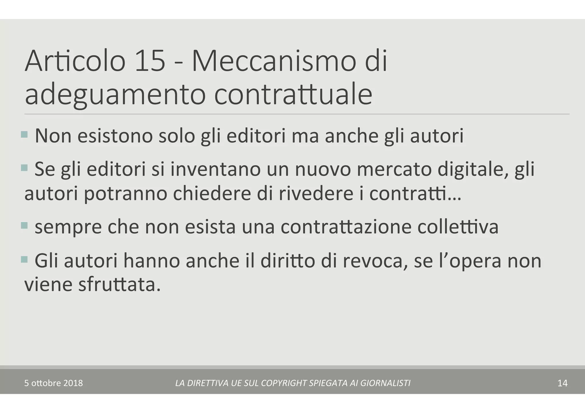 Ar7colo 15 - Meccanismo di
adeguamento contraduale 
§ 	Non	esistono	solo	gli	editori	ma	anche	gli	autori	
§ 	Se	gli	editori	si	inventano	un	nuovo	mercato	digitale,	gli	
autori	potranno	chiedere	di	rivedere	i	contraA…	
§ 	sempre	che	non	esista	una	contra$azione	colleAva	
§ 	Gli	autori	hanno	anche	il	diri$o	di	revoca,	se	l’opera	non	
viene	sfru$ata.	
5	o$obre	2018	 LA	DIRETTIVA	UE	SUL	COPYRIGHT	SPIEGATA	AI	GIORNALISTI	 14	
 