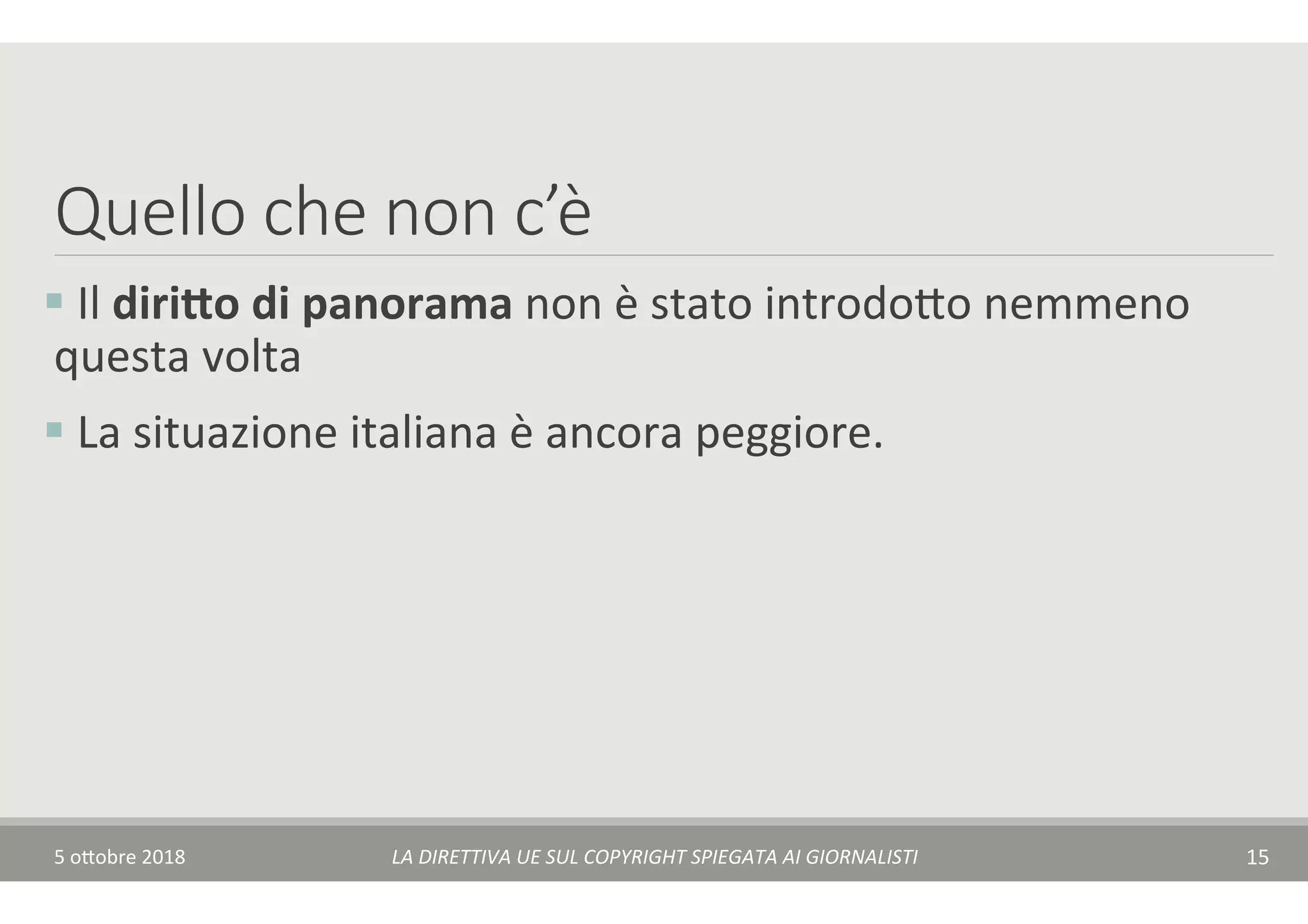 Quello che non c’è 
§ 	Il	diri-o	di	panorama	non	è	stato	introdo$o	nemmeno	
questa	volta	
§ 	La	situazione	italiana	è	ancora	peggiore.	
5	o$obre	2018	 LA	DIRETTIVA	UE	SUL	COPYRIGHT	SPIEGATA	AI	GIORNALISTI	 15	
 