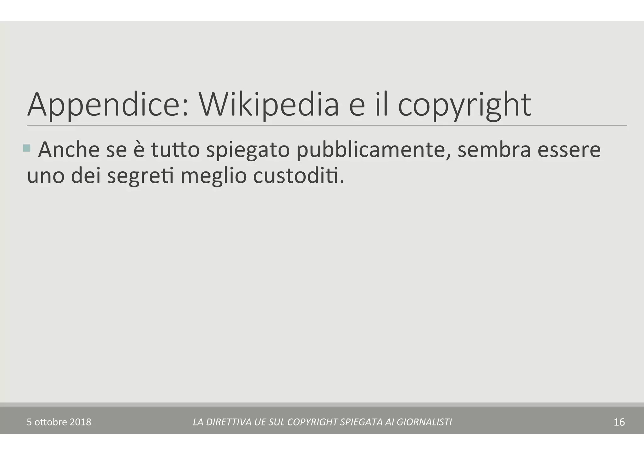 Appendice: Wikipedia e il copyright
§ 	Anche	se	è	tu$o	spiegato	pubblicamente,	sembra	essere	
uno	dei	segreT	meglio	custodiT.	
5	o$obre	2018	 LA	DIRETTIVA	UE	SUL	COPYRIGHT	SPIEGATA	AI	GIORNALISTI	 16	
 