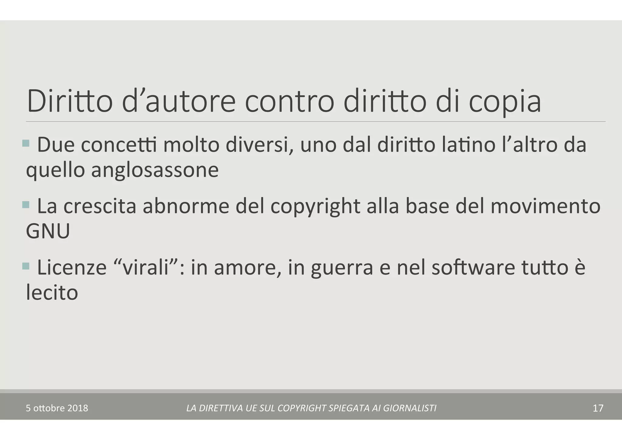 Dirido d’autore contro dirido di copia
§ 	Due	conceA	molto	diversi,	uno	dal	diri$o	laTno	l’altro	da	
quello	anglosassone		
§ 	La	crescita	abnorme	del	copyright	alla	base	del	movimento	
GNU	
§ 	Licenze	“virali”:	in	amore,	in	guerra	e	nel	somware	tu$o	è	
lecito	
5	o$obre	2018	 LA	DIRETTIVA	UE	SUL	COPYRIGHT	SPIEGATA	AI	GIORNALISTI	 17	
 
