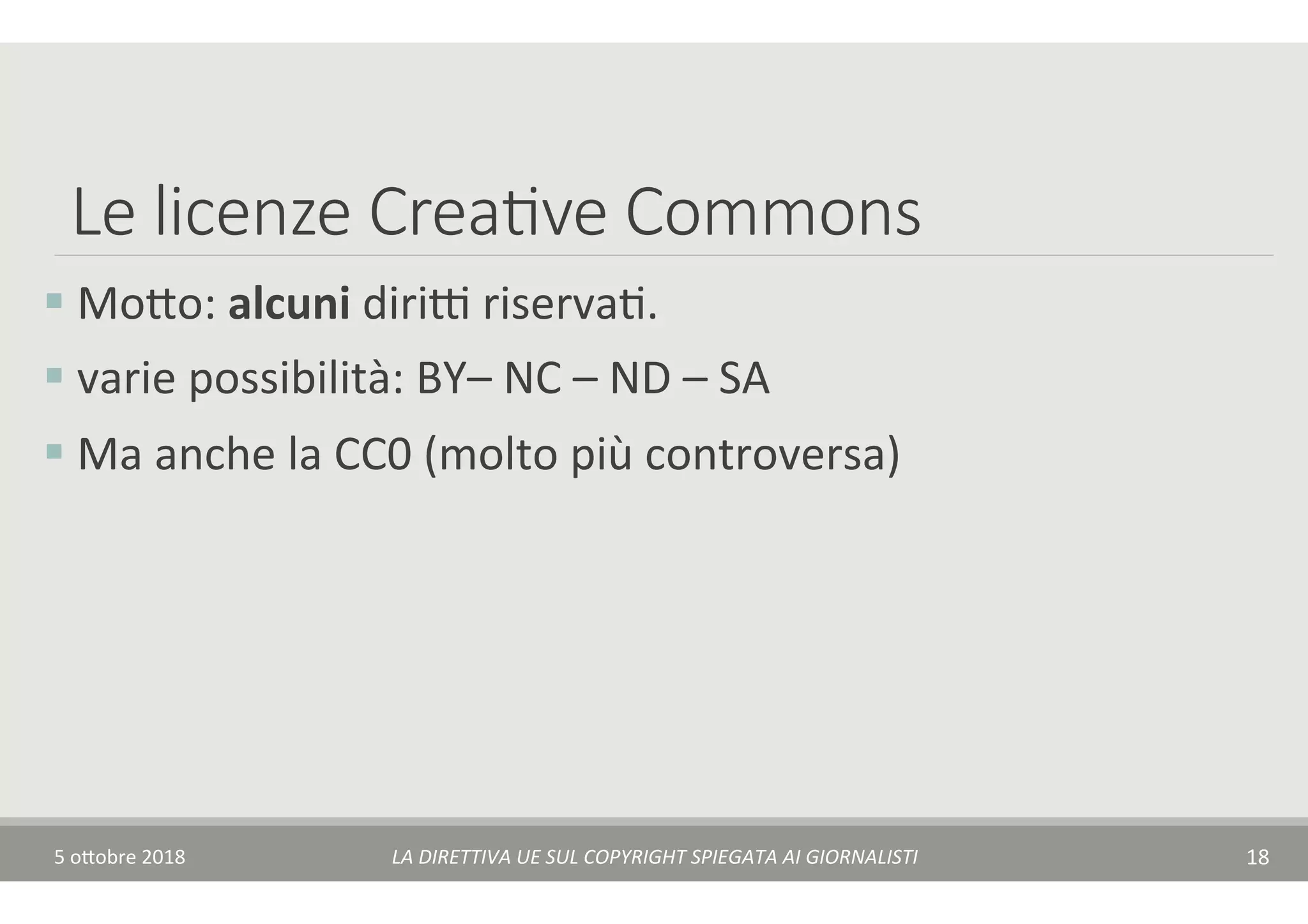 Le licenze Crea7ve Commons
§ 	Mo$o:	alcuni	diriA	riservaT.	
§ 	varie	possibilità:	BY–	NC	–	ND	–	SA		
§ 	Ma	anche	la	CC0	(molto	più	controversa)	
5	o$obre	2018	 LA	DIRETTIVA	UE	SUL	COPYRIGHT	SPIEGATA	AI	GIORNALISTI	 18	
 