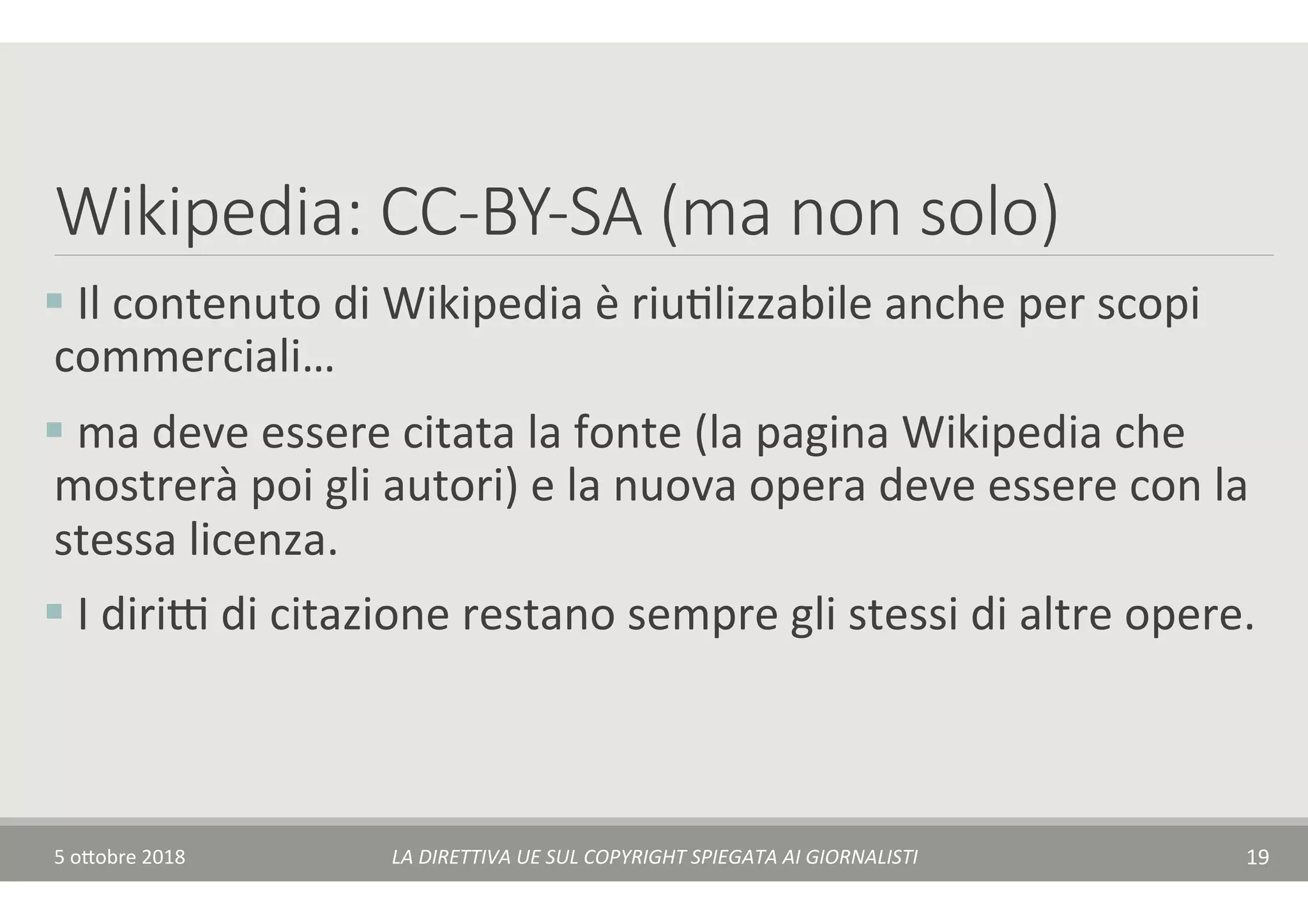 Wikipedia: CC-BY-SA (ma non solo)
§ 	Il	contenuto	di	Wikipedia	è	riuTlizzabile	anche	per	scopi	
commerciali…	
§ 	ma	deve	essere	citata	la	fonte	(la	pagina	Wikipedia	che	
mostrerà	poi	gli	autori)	e	la	nuova	opera	deve	essere	con	la	
stessa	licenza.	
§ 	I	diriA	di	citazione	restano	sempre	gli	stessi	di	altre	opere.	
5	o$obre	2018	 LA	DIRETTIVA	UE	SUL	COPYRIGHT	SPIEGATA	AI	GIORNALISTI	 19	
 