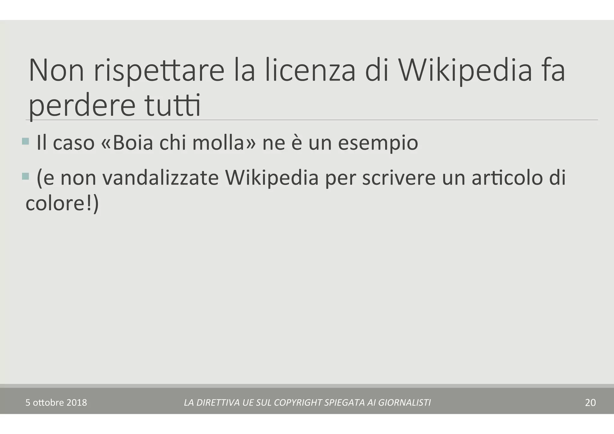 Non rispedare la licenza di Wikipedia fa
perdere tu(
§ 	Il	caso	«Boia	chi	molla»	ne	è	un	esempio	
§ 	(e	non	vandalizzate	Wikipedia	per	scrivere	un	arTcolo	di	
colore!)	
5	o$obre	2018	 LA	DIRETTIVA	UE	SUL	COPYRIGHT	SPIEGATA	AI	GIORNALISTI	 20	
 