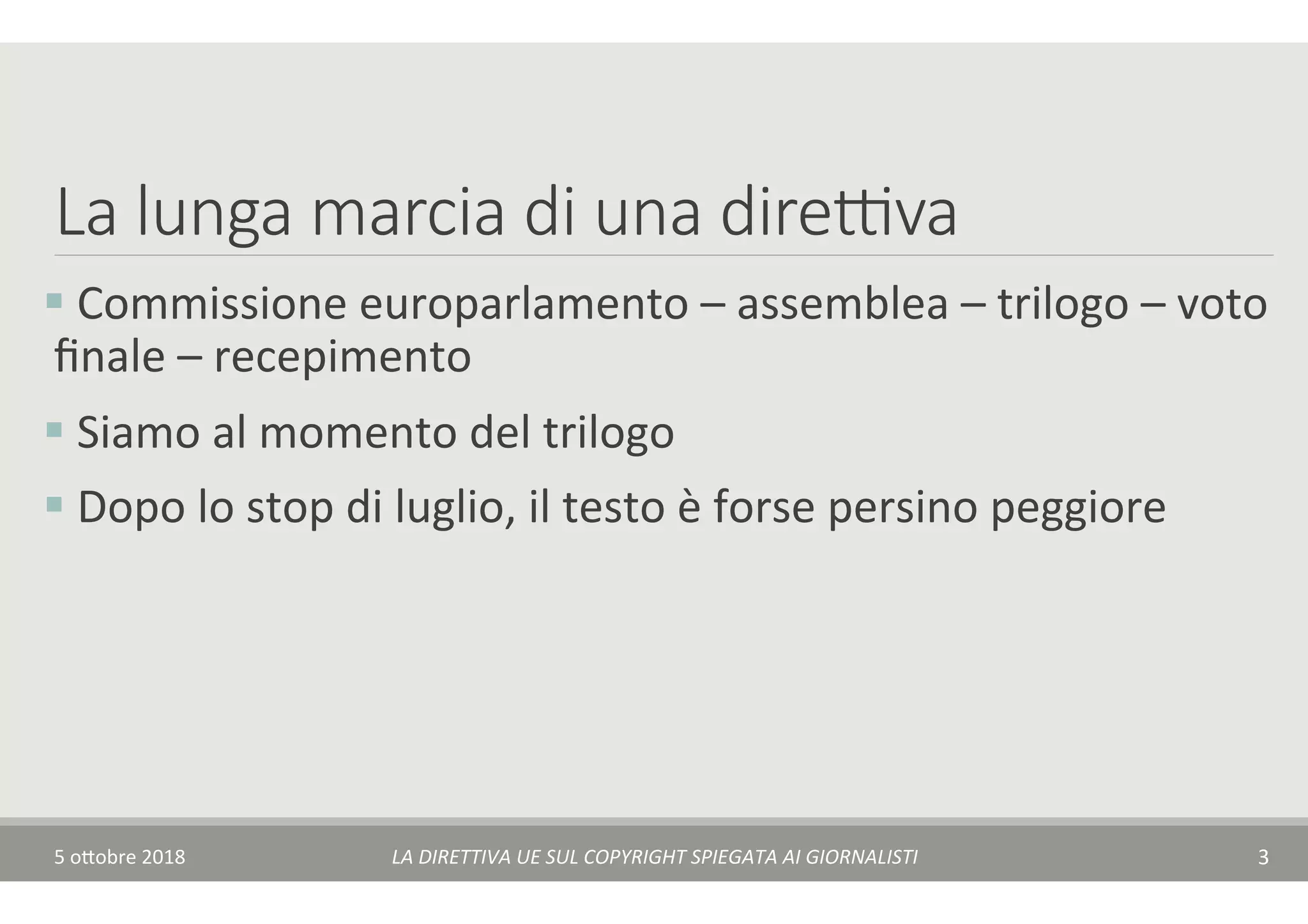 La lunga marcia di una dire(va
§ 	Commissione	europarlamento	–	assemblea	–	trilogo	–	voto	
ﬁnale	–	recepimento	
§ 	Siamo	al	momento	del	trilogo	
§ 	Dopo	lo	stop	di	luglio,	il	testo	è	forse	persino	peggiore	
5	o$obre	2018	 LA	DIRETTIVA	UE	SUL	COPYRIGHT	SPIEGATA	AI	GIORNALISTI	 3	
 