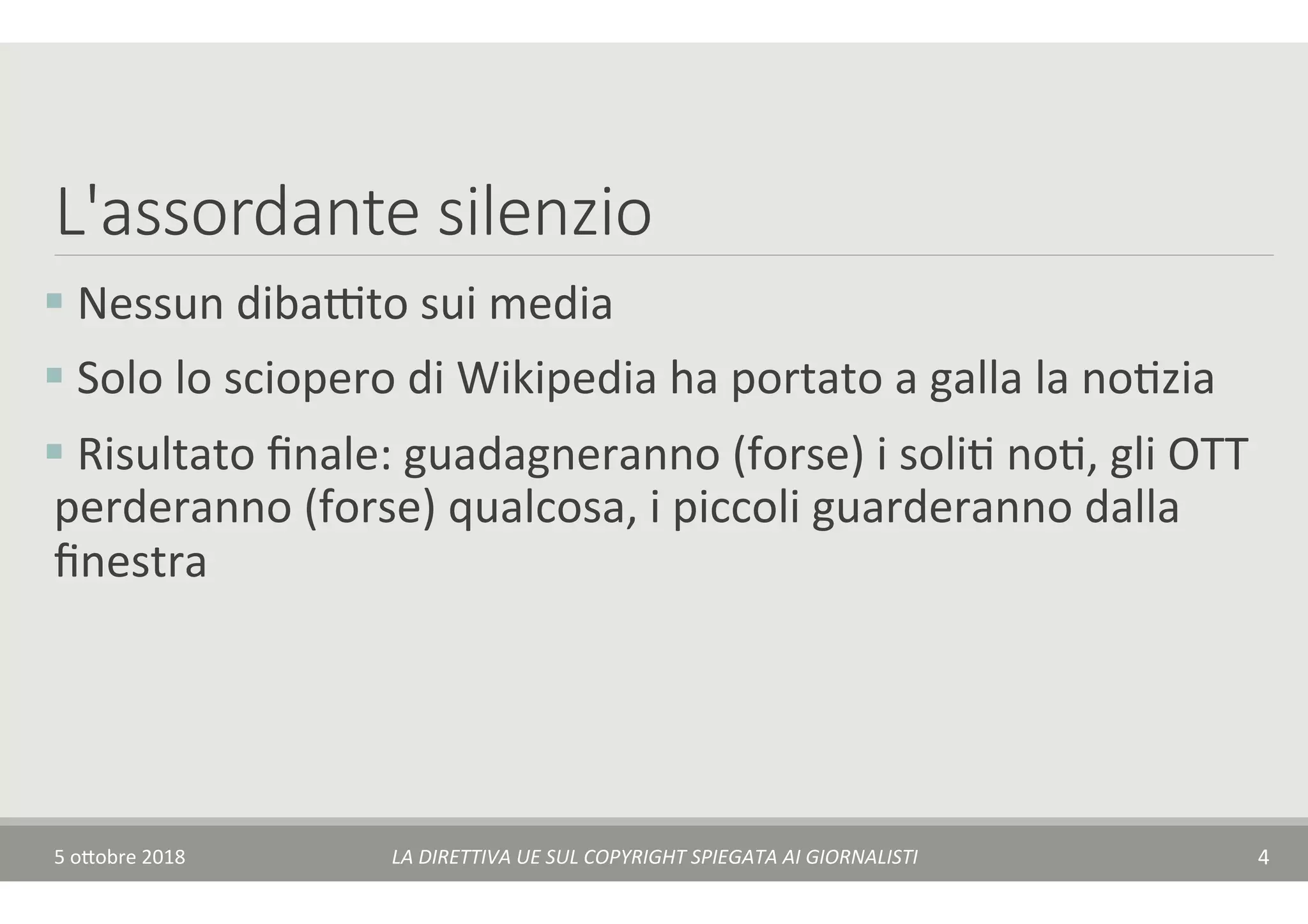 L'assordante silenzio
§ 	Nessun	dibaAto	sui	media	
§ 	Solo	lo	sciopero	di	Wikipedia	ha	portato	a	galla	la	noTzia	
§ 	Risultato	ﬁnale:	guadagneranno	(forse)	i	soliT	noT,	gli	OTT	
perderanno	(forse)	qualcosa,	i	piccoli	guarderanno	dalla	
ﬁnestra	
5	o$obre	2018	 LA	DIRETTIVA	UE	SUL	COPYRIGHT	SPIEGATA	AI	GIORNALISTI	 4	
 