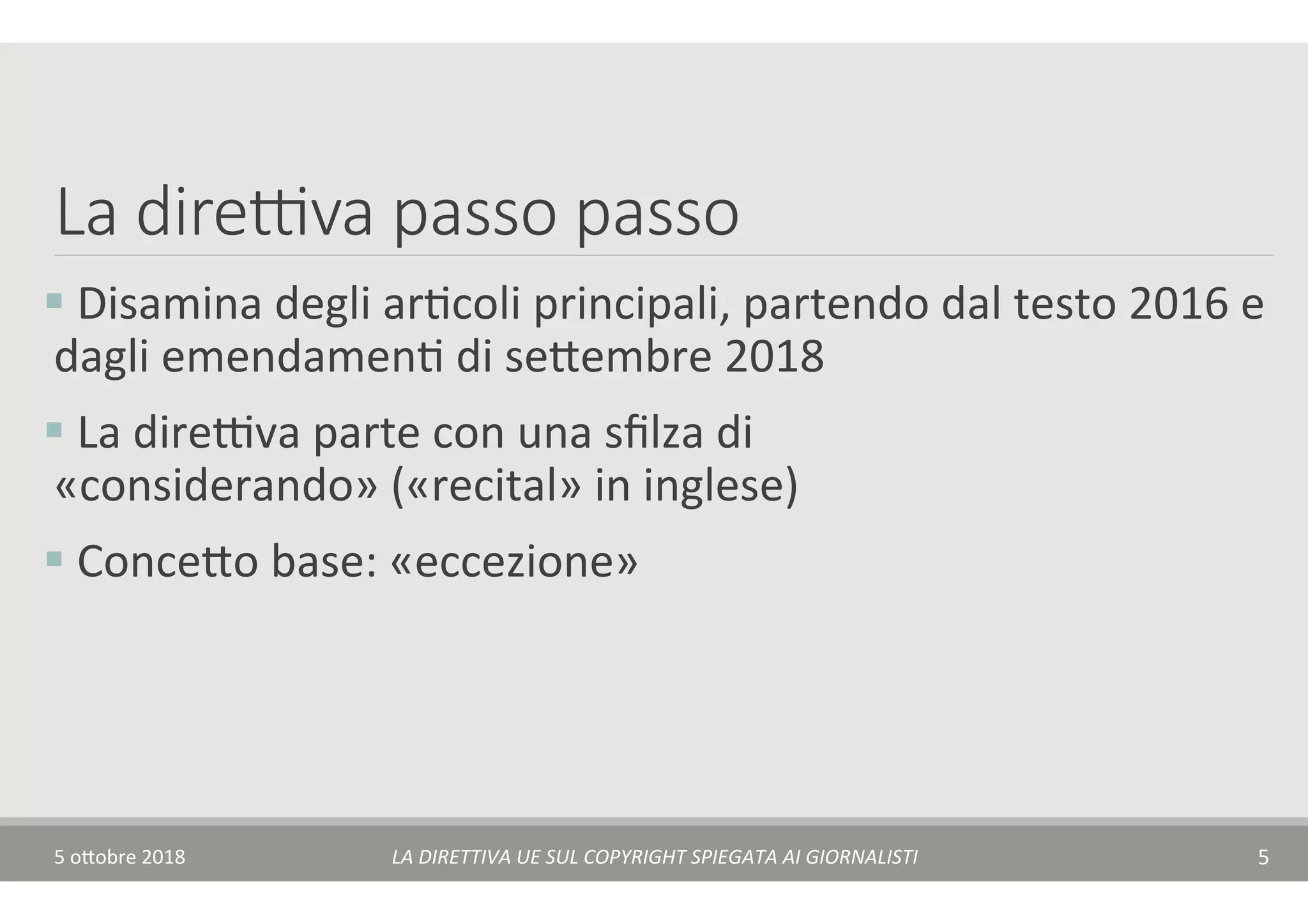 La dire(va passo passo
§ 	Disamina	degli	arTcoli	principali,	partendo	dal	testo	2016	e	
dagli	emendamenT	di	se$embre	2018	
§ 	La	direAva	parte	con	una	sﬁlza	di	
«considerando»	(«recital»	in	inglese)		
§ 	Conce$o	base:	«eccezione»	
5	o$obre	2018	 LA	DIRETTIVA	UE	SUL	COPYRIGHT	SPIEGATA	AI	GIORNALISTI	 5	
 