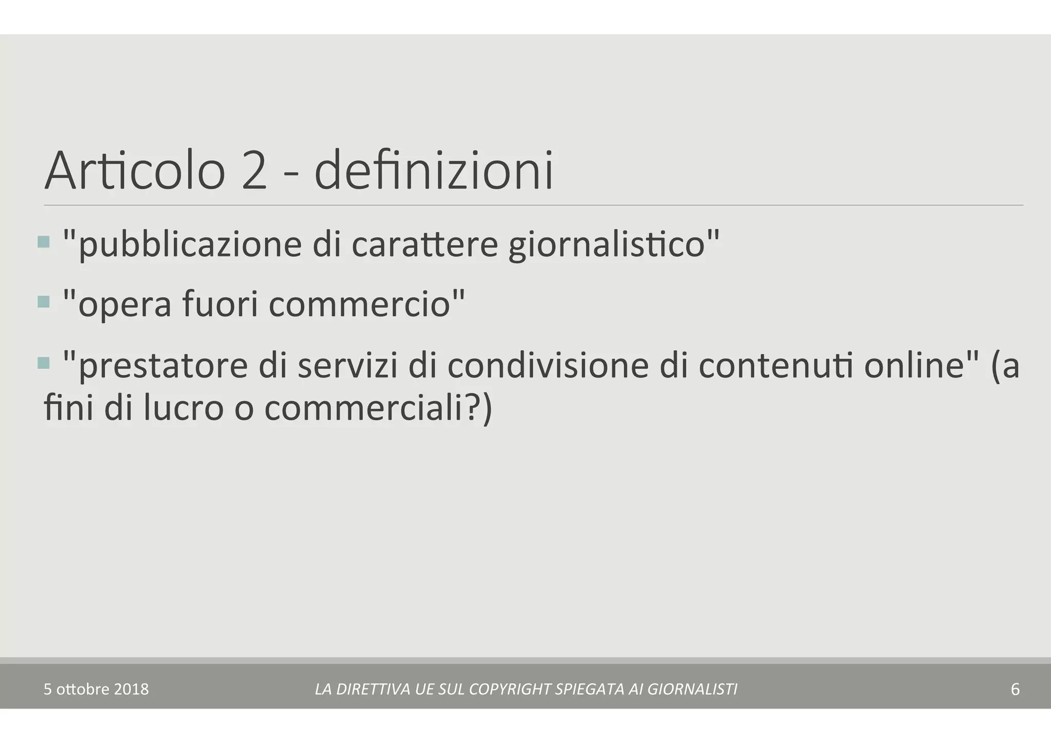 Ar7colo 2 - deﬁnizioni
§ 	"pubblicazione	di	cara$ere	giornalisTco"	
§ 	"opera	fuori	commercio"	
§ 	"prestatore	di	servizi	di	condivisione	di	contenuT	online"	(a	
ﬁni	di	lucro	o	commerciali?)	
5	o$obre	2018	 LA	DIRETTIVA	UE	SUL	COPYRIGHT	SPIEGATA	AI	GIORNALISTI	 6	
 