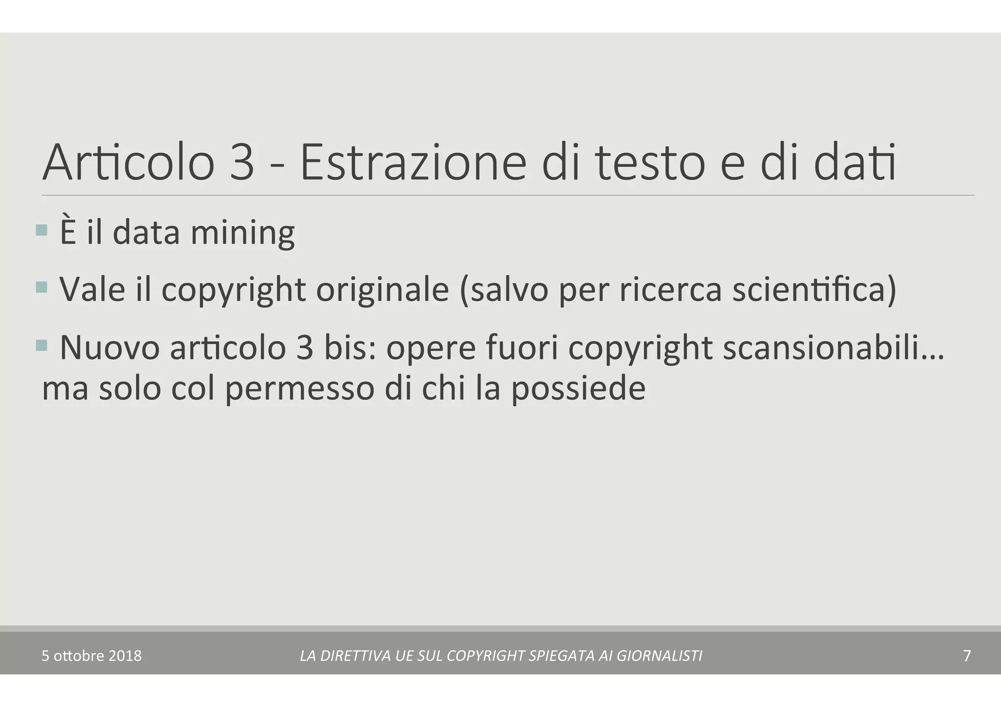 Ar7colo 3 - Estrazione di testo e di da7
§ 	È	il	data	mining	
§ 	Vale	il	copyright	originale	(salvo	per	ricerca	scienTﬁca)	
§ 	Nuovo	arTcolo	3	bis:	opere	fuori	copyright	scansionabili…	
ma	solo	col	permesso	di	chi	la	possiede	
5	o$obre	2018	 LA	DIRETTIVA	UE	SUL	COPYRIGHT	SPIEGATA	AI	GIORNALISTI	 7	
 