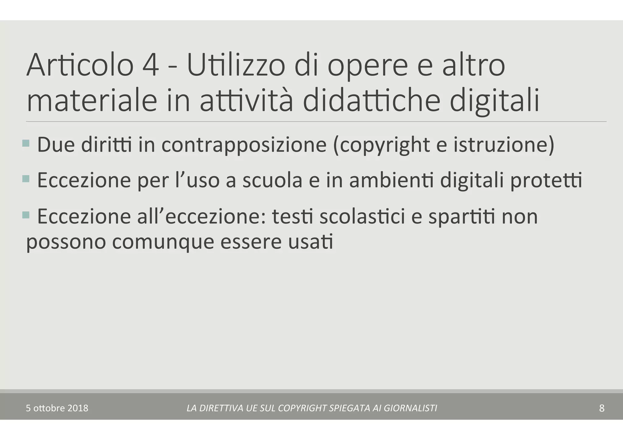 Ar7colo 4 - U7lizzo di opere e altro
materiale in a(vità dida(che digitali
§ 	Due	diriA	in	contrapposizione	(copyright	e	istruzione)	
§ 	Eccezione	per	l’uso	a	scuola	e	in	ambienT	digitali	proteA	
§ 	Eccezione	all’eccezione:	tesT	scolasTci	e	sparTT	non	
possono	comunque	essere	usaT		
5	o$obre	2018	 LA	DIRETTIVA	UE	SUL	COPYRIGHT	SPIEGATA	AI	GIORNALISTI	 8	
 