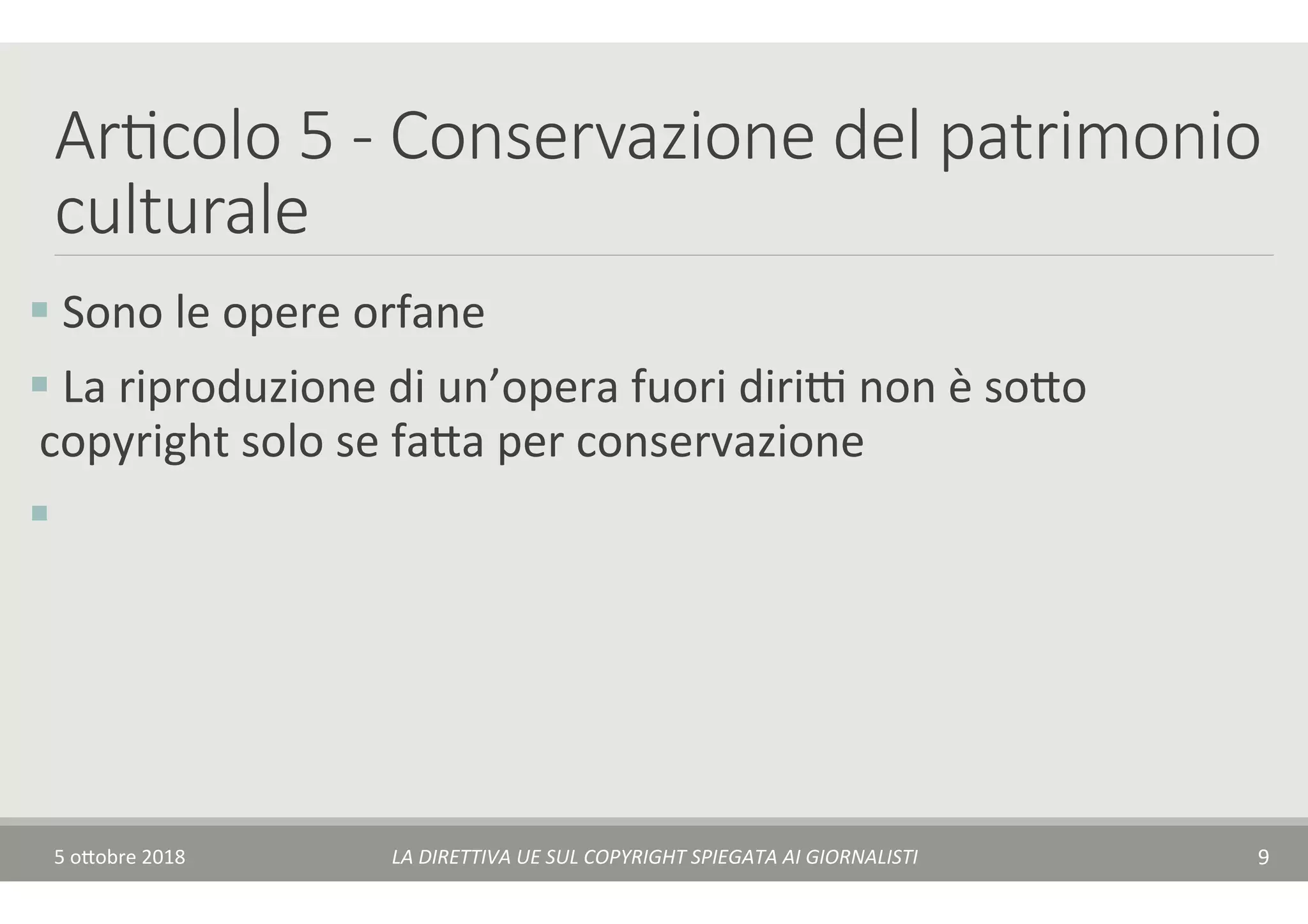 Ar7colo 5 - Conservazione del patrimonio
culturale
§ 	Sono	le	opere	orfane	
§ 	La	riproduzione	di	un’opera	fuori	diriA	non	è	so$o	
copyright	solo	se	fa$a	per	conservazione	
§ 		
5	o$obre	2018	 LA	DIRETTIVA	UE	SUL	COPYRIGHT	SPIEGATA	AI	GIORNALISTI	 9	
 