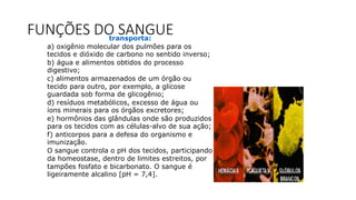 FUNÇÕES DO SANGUEtransporta:
a) oxigênio molecular dos pulmões para os
tecidos e dióxido de carbono no sentido inverso;
b) água e alimentos obtidos do processo
digestivo;
c) alimentos armazenados de um órgão ou
tecido para outro, por exemplo, a glicose
guardada sob forma de glicogênio;
d) resíduos metabólicos, excesso de água ou
íons minerais para os órgãos excretores;
e) hormônios das glândulas onde são produzidos
para os tecidos com as células-alvo de sua ação;
f) anticorpos para a defesa do organismo e
imunização.
O sangue controla o pH dos tecidos, participando
da homeostase, dentro de limites estreitos, por
tampões fosfato e bicarbonato. O sangue é
ligeiramente alcalino [pH = 7,4].
 
