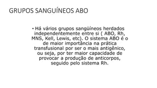 GRUPOS SANGUÍNEOS ABO
• Há vários grupos sangüíneos herdados
independentemente entre si ( ABO, Rh,
MNS, Kell, Lewis, etc). O sistema ABO é o
de maior importância na prática
transfusional por ser o mais antigênico,
ou seja, por ter maior capacidade de
provocar a produção de anticorpos,
seguido pelo sistema Rh.
 