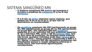 SISTEMA SANGÜÍNEO MN
• O Sistema sangüíneo MN ocorre em humanos e
envolve a presença de antígenos M e/ou N nas
hemácias.
• M e N são os alelos adotados nesse sistema, que
podem ser M ou m ou N ou n, já que não há
dominância ou recessividade.
• Os genótipos possíveis são MM (pertencendo ao grupo
M), NN (pertencendo ao grupo N) ou MN (pertencendo
ao grupo MN). Um indivíduo MM tem proteínas
especiais M e um indivíduo NN tem proteínas especiais
N. Já o indivíduo MN, como o AB do sistema ABO, tem
os dois tipos de proteínas. As doações nesse sistema
são livres, qualquer indivíduo pode doar sangue para
qualquer outro - nesse sistema, respeitando o ABO e o
Rh. Assim, o sistema MN não apresenta problemas nas
transfusões porque a reação antígeno-anticorpo é
muito fraca, não ocorrendo aglutinaçãoes
consideráveis.
 