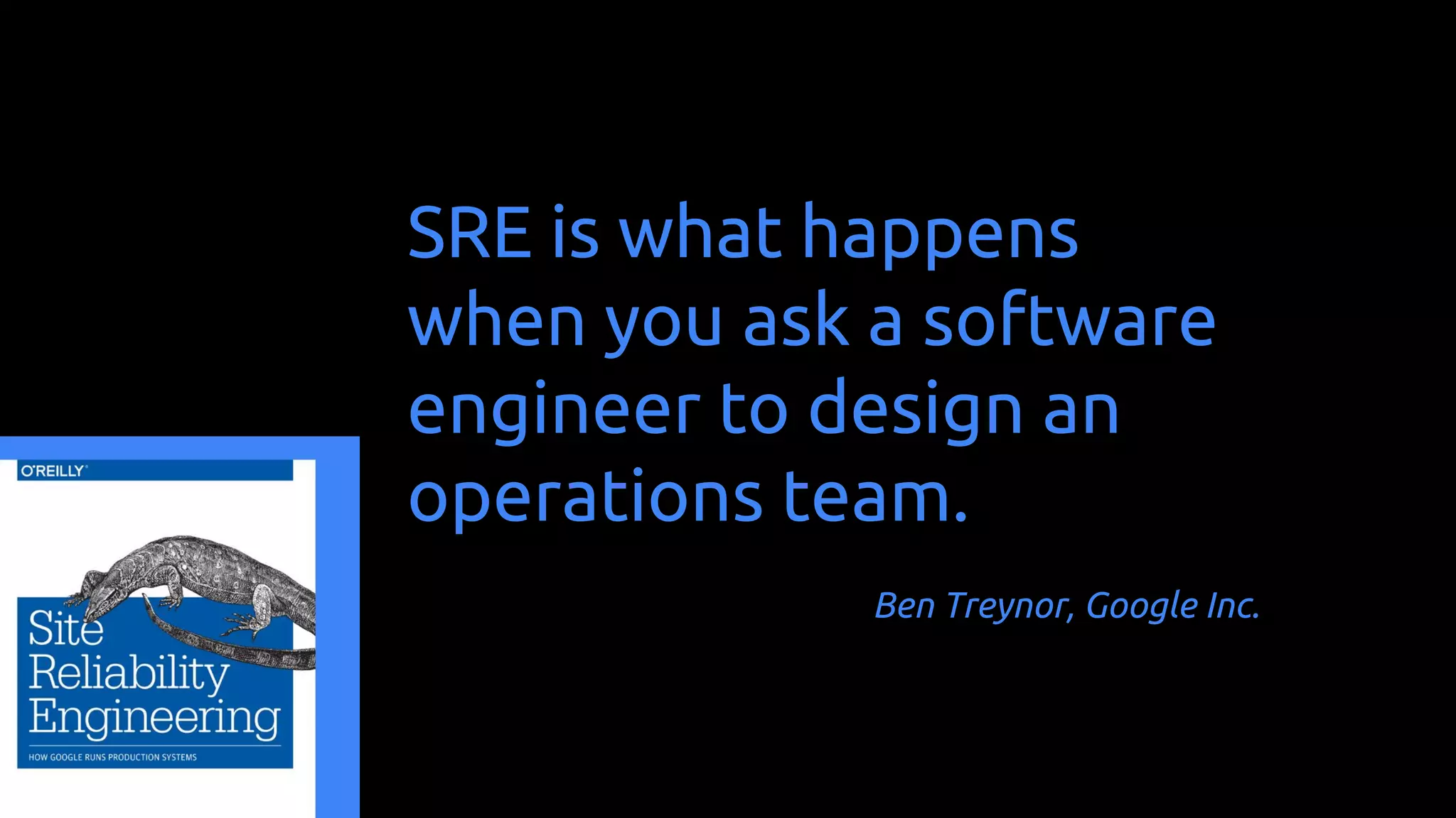 SRE is what happens
when you ask a software
engineer to design an
operations team.
Ben Treynor, Google Inc.
 