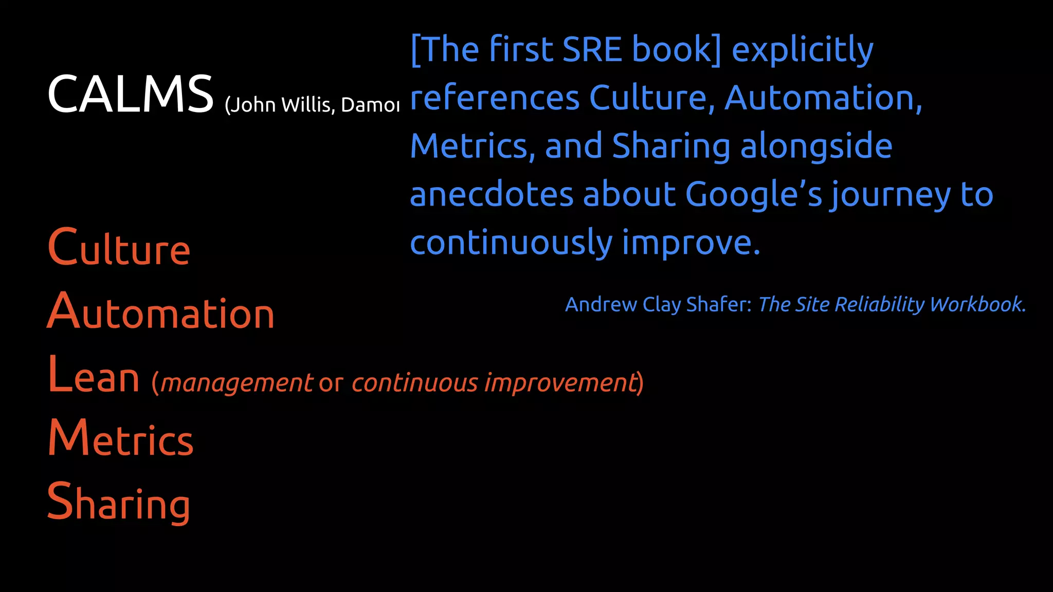 CALMS (John Willis, Damon Edwards, Jez Humble)
Culture
Automation
Lean (management or continuous improvement)
Metrics
Sharing
[The first SRE book] explicitly
references Culture, Automation,
Metrics, and Sharing alongside
anecdotes about Google’s journey to
continuously improve.
Andrew Clay Shafer: The Site Reliability Workbook.
 