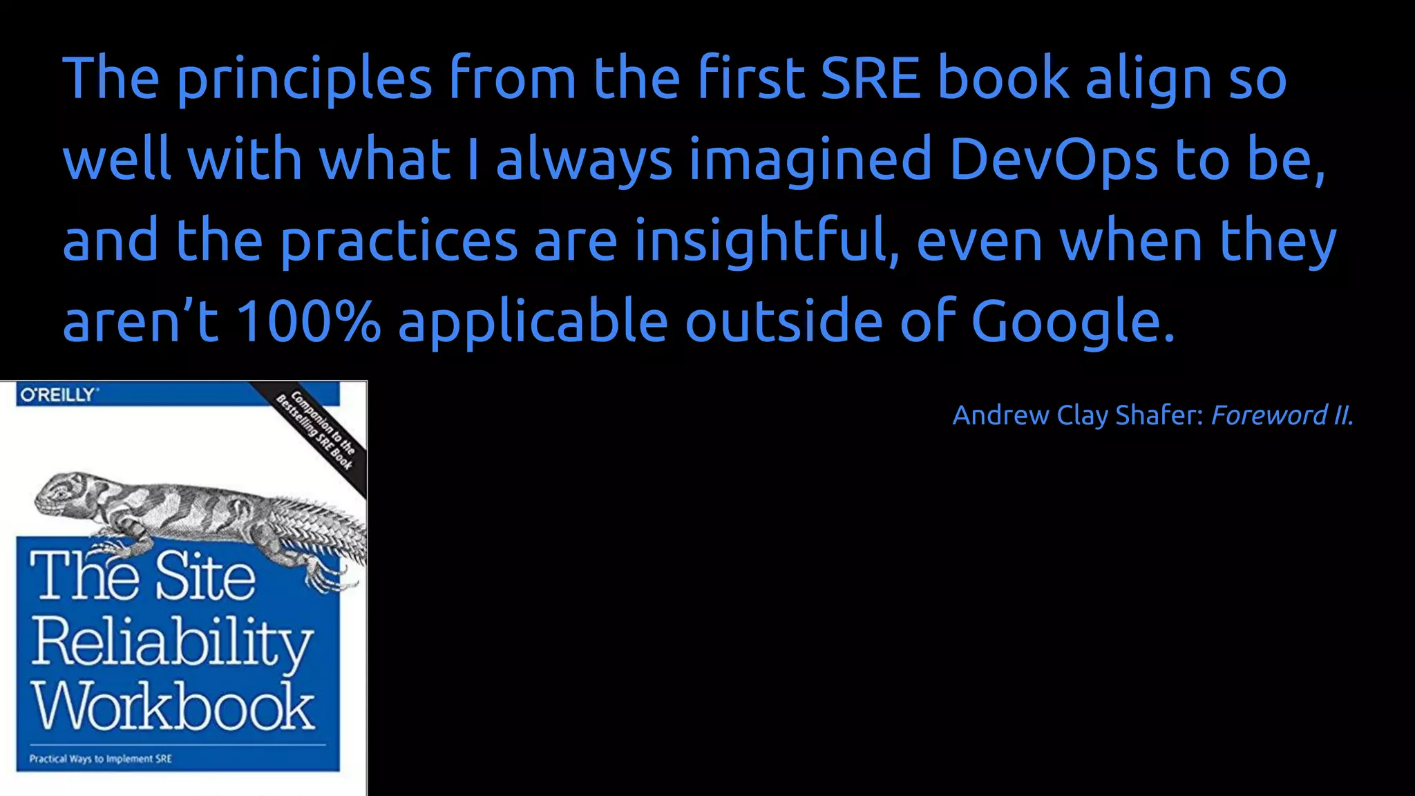 The principles from the first SRE book align so
well with what I always imagined DevOps to be,
and the practices are insightful, even when they
aren’t 100% applicable outside of Google.
Andrew Clay Shafer: Foreword II.
 