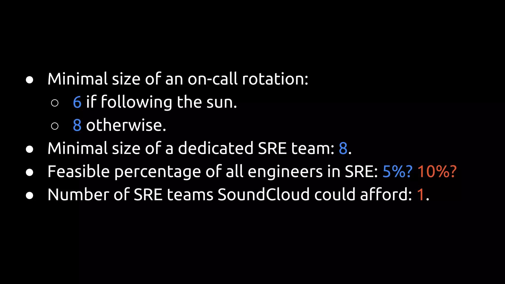 ● Minimal size of an on-call rotation:
○ 6 if following the sun.
○ 8 otherwise.
● Minimal size of a dedicated SRE team: 8.
● Feasible percentage of all engineers in SRE: 5%? 10%?
● Number of SRE teams SoundCloud could afford: 1.
 