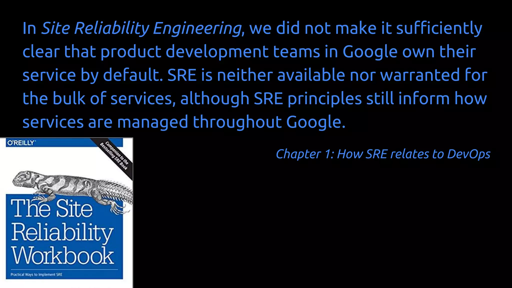 In Site Reliability Engineering, we did not make it sufficiently
clear that product development teams in Google own their
service by default. SRE is neither available nor warranted for
the bulk of services, although SRE principles still inform how
services are managed throughout Google.
Chapter 1: How SRE relates to DevOps
 