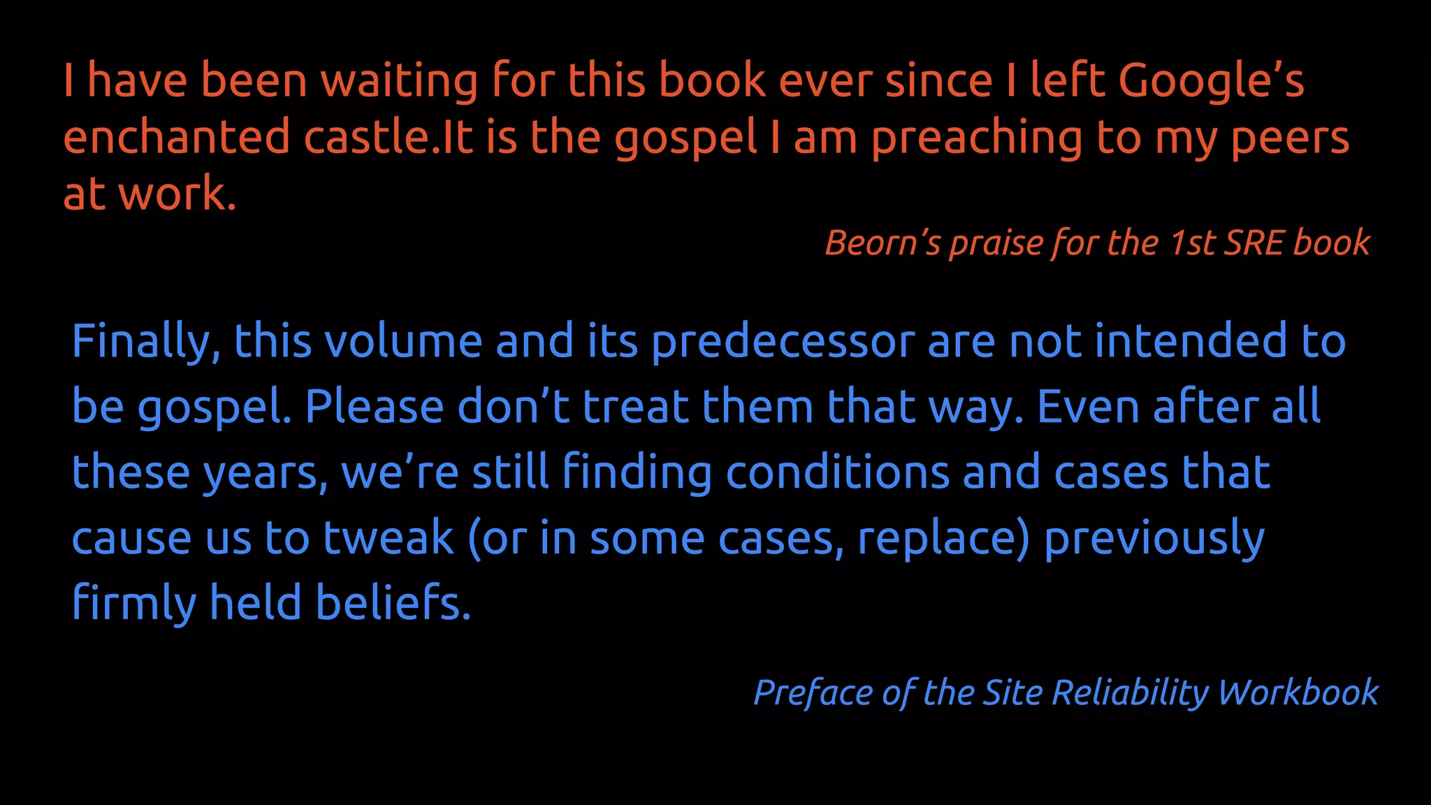 I have been waiting for this book ever since I left Google’s
enchanted castle.It is the gospel I am preaching to my peers
at work.
Beorn’s praise for the 1st SRE book
Finally, this volume and its predecessor are not intended to
be gospel. Please don’t treat them that way. Even after all
these years, we’re still finding conditions and cases that
cause us to tweak (or in some cases, replace) previously
firmly held beliefs.
Preface of the Site Reliability Workbook
 