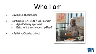 Who I am
● Oswald De Riemaecker 
● Continuous S.A. CEO & Co-Founder
o Agile Delivery specialist
o Editor of the continuousphp PaaS 
● « Agilist », Cloud Architect
 